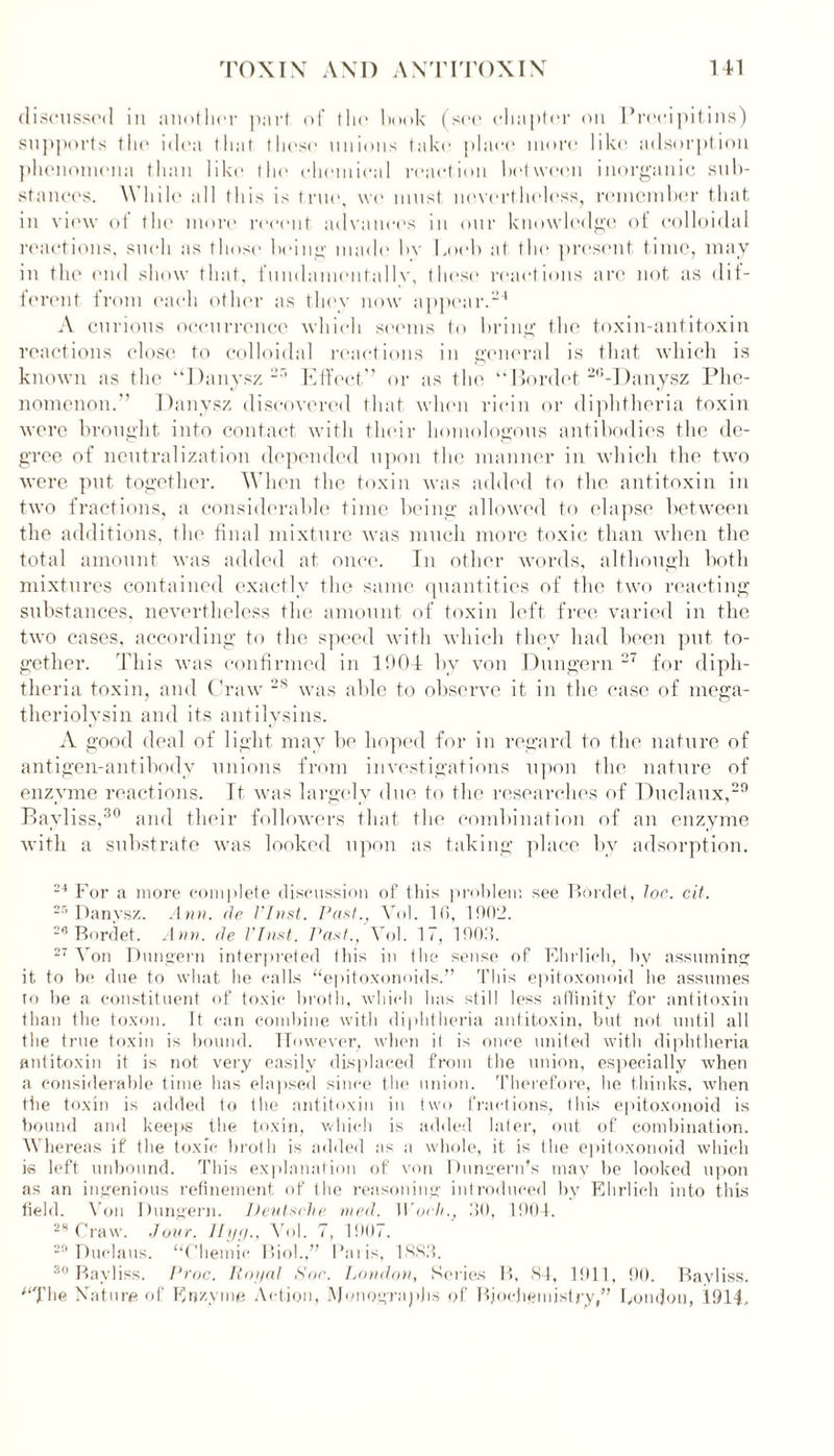 discussed in another part of the hook (see chapter on Precipitins) supports the idea that those unions take place more like adsorption phenomena than like the chemical reaction between inorganic sub- stances. While all this is true, we must nevertheless, remember that in view of the more recent advances in our knowledge of colloidal reactions, such as those being made bv I mob at the present, time, may in the end show that, fundamentally, these reactions arc not as dif- ferent from each other as they now appear.'1 A curious occurrence which seems to bring the toxin-antitoxin reactions close to colloidal reactions in general is that which is known as the ‘‘Danysz 2r> Effect” or as the “Bordet 26-Danysz Phe- nomenon.” Danysz discovered that when ricin or diphtheria toxin were brought into contact with their homologous antibodies the de- gree of neutralization depended upon the manner in which the two were put together. When the toxin was added to the antitoxin in two fractions, a considerable time being allowed to elapse between the additions, the final mixture was much more toxic than when the total amount was added at once. In other words, although both mixtures contained exactly the same quantities of the two reacting substances, nevertheless the amount of toxin left free varied in the two cases, according to the speed with which they had been put to- gether. This was confirmed in 1004 by von Dungern 27 for diph- theria toxin, and Craw 28 was able to observe it in the case of mega- theriolysin and its antilysins. A good deal of light may be hoped for in regard to the nature of antigen-antibody unions from investigations upon the nature of enzyme reactions. It was largely due to the researches of Duclaux,29 Bayliss,30 and their followers that the combination of an enzyme with a substrate was looked upon as taking place by adsorption. 24 For a more complete discussion of this problem see Bordet, lor. cit. 25 Danysz. Ann. tie VInst. Past., Vol. 10, 1002. 28 Bordet. Ann. tie VInst. Past., Vol. 17, 1903. 27 Von Dungern interpreted this in the sense of Ehrlich, by assuming it to be due to what he calls “epitoxonoids.” This epitoxonoid he assumes to be a constituent of toxic broth, which has still less affinity for antitoxin than the toxon. It can combine with diphtheria antitoxin, but not until all the true toxin is bound. However, when it is once united with diphtheria antitoxin it is not very easily displaced from the union, especially when a considerable time has elapsed since the union. Therefore, he thinks, when the toxin is added to the antitoxin in two fractions, this epitoxonoid is bound and keeps the toxin, which is added later, out of combination. Whereas if the toxic broth is added as a whole, it is the epitoxonoid which is left unbound. This explanation of von Dungern’s may be looked upon as an ingenious refinement of the reasoning introduced by Ehrlich into this field. Von Dungern. Deutsche nied. Woch., 30, 1904. 28 Craw. Jour. Ilyg., Vol. 7, 1907. 29 Duclaus. “Chemic Biol.,” Palis, 1883. 30 Bayliss. Proc. Poi/al Soc. London, Series B. 84, 1911, 90. Bayliss. The Nature of Enzyme Action, Monographs of Biochemistry,” bonejon, 1914,