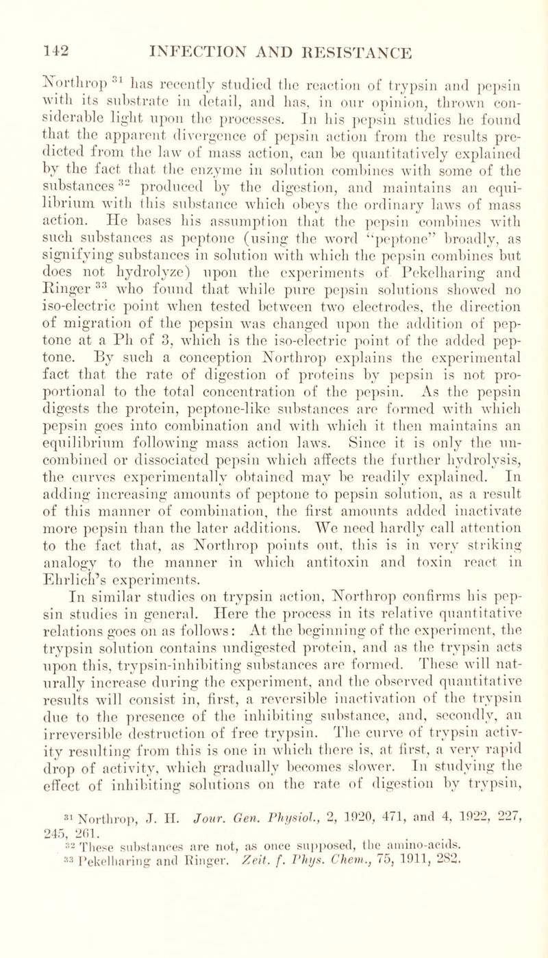 Northrop 1 has recently studied the reaction of trypsin and pepsin with its substrate in detail, and has, in our opinion, thrown con- siderable light upon the processes. In his pepsin studies lie found that the apparent divergence of pepsin action from the results pre- dicted from the law of mass action, can be quantitatively explained by the fact that the enzyme in solution combines with some of the substances1,2 produced by the digestion, and maintains an equi- librium with this substance which obeys the ordinary laws of mass action. He bases his assumption that the pepsin combines with such substances as peptone (using the word “peptone” broadly, as signifying substances in solution with which the pepsin combines but does not hydrolyze) upon the experiments of Pekelharing and Ringer '!3 who found that while pure pepsin solutions showed no iso-electric point when tested between two electrodes, the direction of migration of the pepsin was changed upon the addition of pep- tone at a Ph of 3, which is the iso-electric point of the added pep- tone. By such a conception Northrop explains the experimental fact that the rate of digestion of proteins by pepsin is not pro- portional to the total concentration of the pepsin. As the pepsin digests the protein, peptone-like substances are formed with which pepsin goes into combination and with which it then maintains an equilibrium following mass action laws. Since it is only the un- combined or dissociated pepsin which affects the further hydrolysis, the curves experimentally obtained may be readily explained. In adding increasing amounts of peptone to pepsin solution, as a result of this manner of combination, the first amounts added inactivate more pepsin than the later additions. We need hardly call attention to the fact that, as Northrop points out, this is in very striking analogy to the manner in which antitoxin and toxin react in Ehrlich’s experiments. In similar studies on trypsin action, Northrop confirms his pep- sin studies in general. Here the process in its relative quantitative relations goes on as follows: At the beginning of the experiment, the trypsin solution contains undigested protein, and as the trypsin acts upon this, trypsin-inhibiting substances are formed. These will nat- urally increase during the experiment, and the observed quantitative results will consist in, first, a reversible inactivation of the trypsin due to the presence of the inhibiting substance, and, secondly, an irreversible destruction of free trypsin. The curve of trypsin activ- ity resulting from this is one in which there is, at first, a very rapid drop of activity, which gradually becomes slower. In studying the effect of inhibiting solutions on the rate of digestion by trypsin, 31 Northrop, J. H. Jour. Gen. Physiol,, 2, 3920, 471, and 4, 1922, 245, 261. 32 These substances are not, as once supposed, the amino-acids. 33 Pekelharing and Ringer. Zeit. f. Phys. Client,, 75, 1911, 282. 227,