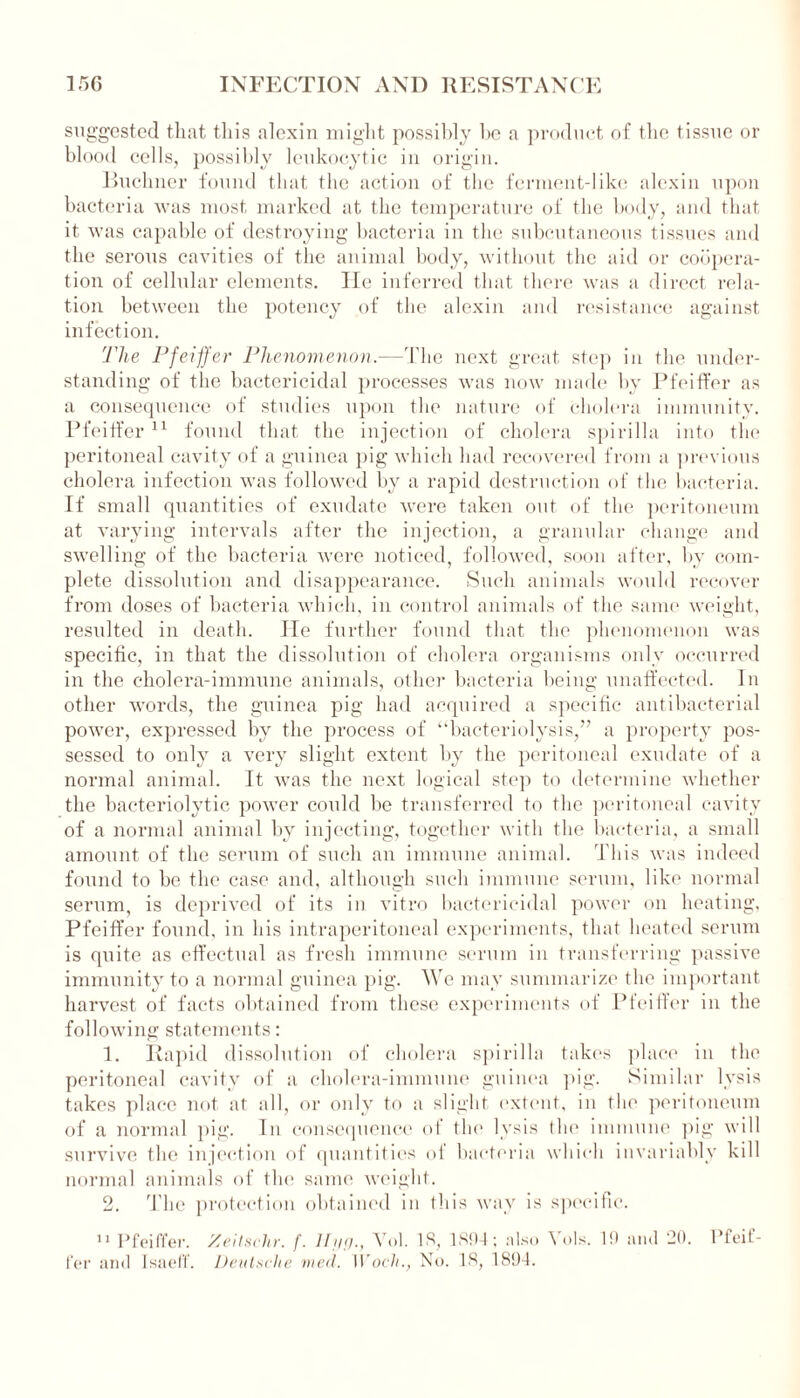 suggested that this alexin might possibly be a product of the tissue or blood cells, possibly leukocytic in origin. Buchner found that the action of the ferment-like alexin upon bacteria was most marked at the temperature of the body, and that it was capable of destroying bacteria in the subcutaneous tissues and the serous cavities of the animal body, without the aid or coopera- tion of cellular elements. He inferred that there was a direct rela- tion between the potency of the alexin and resistance against infection. The Pfeiffer Phenomenon.—'The next great step in the under- standing of the bactericidal processes was now made by Pfeiffer as a consequence of studies upon the nature of cholera immunity. Pfeiffer11 found that the injection of cholera spirilla into the peritoneal cavity of a guinea pig which had recovered from a previous cholera infection was followed by a rapid destruction of the bacteria. If small quantities of exudate were taken out of the peritoneum at varying intervals after the injection, a granular change and swelling of the bacteria were noticed, followed, soon after, by com- plete dissolution and disappearance. Such animals would recover from doses of bacteria which, in control animals of the same weight, resulted in death. He further found that the phenomenon was specific, in that the dissolution of cholera organisms only occurred in the cholera-immune animals, other bacteria being; unaffected. In other words, the guinea pig had acquired a specific antibacterial power, expressed by the process of “Bacteriolysis,” a property pos- sessed to only a very slight extent by the peritoneal exudate of a normal animal. It was the next logical step to determine whether the bacteriolytic power could be transferred to the peritoneal cavity of a normal animal by injecting, together with the bacteria, a small amount of the serum of such an immune animal. This was indeed found to be the case and, although such immune serum, like normal serum, is deprived of its in vitro bactericidal power on heating, Pfeiffer found, in his intraperitoneal experiments, that heated serum is quite as effectual as fresh immune serum in transferring passive immunity to a normal guinea pig. We may summarize the important harvest of facts obtained from these experiments of Pfeiffer in the following statements: 1. Rapid dissolution of cholera spirilla takes place in the peritoneal cavity of a cholera-immune guinea pig. Similar lysis takes place not at all, or only to a slight extent, in the peritoneum of a normal pig. In consequence of the lysis (lie immune pig will survive the injection of quantities of bacteria which invariably kill normal animals of the same weight. 2. The protection obtained in this way is specific. 11 Pfeiffer. Zeitschr. f. Hyg., Vol. IS, 1894; also Yols. 19 and 20. Pfeif-