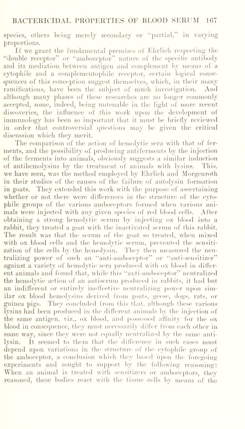 species, others being merely secondary or ‘‘partial,” in varying proportions. If we grant the fundamental premises of Ehrlich respecting the “double receptor” or “amboceptor” nature of the specific antibody and its mediation between antigen and complement by means of a cytophile and a complementophile receptor, certain logical conse- quences of this conception suggest themselves, which, in their many ramifications, have been the subject of much investigation. And although many phases of these researches are no longer commonly accepted, some, indeed, being untenable in the light of more recent discoveries, the influence of this work upon the development of immunology has been so important that it must be briefly reviewed in order that controversial questions may be given the critical discussion which they merit. The comparison of the action of hemolytic sera with that of fer- ments, and the possibility of producing antiferments by the injection of the ferments into animals, obviously suggests a similar induction of antihemolysins by the treatment of animals with lysins. This, we have seen, was the method employed by Ehrlich and Morgen rot h in their studies of the causes of the failure of autolysin formation in goats. They extended this work with the purpose of ascertaining whether or not there were differences in the structure of the cyto- phile groups of the various amboceptors formed when various ani- mals were injected with any given species of red blood cells. After obtaining a strong hemolytic serum by injecting ox blood into a rabbit, they treated a goat with the inactivated serum of this rabbit. The result was that the serum of the goat so treated, when mixed with ox blood cells and the hemolytic, serum, prevented the sensiti- zation of the cells by the hemolysin. 'They then measured the neu- tralizing power of such an “anti-amboceptor” or “anti-sensitizer” against a variety of hemolytic sera produced with ox blood in differ- ent animals and found that, while this “anti-amboceptor” neutralized the hemolytic action of an antiserum produced in rabbits, it had but an indifferent or entirely ineffective neutralizing power upon sim- ilar ox blood hemolysins derived from goats, geese, dogs, rats, or guinea pigs. They concluded from this that, although these various lysins had been produced in the different, animals bv the injection of the same antigen, viz., ox blood, and possessed affinity for the ox blood in consequence, they must necessarily differ from each other in some way, since they were not equally neutralized by the same anti- lysin. It seemed to them that the difference in such cases must depend upon variations in the structure of the cytophile group of the amboceptor, a conclusion which they based upon the foregoing experiments and sought to support by the following reasoning5. When an animal is treated with sensitizers or amboceptors they reasoned, these bodies react with the tissue cells by means of the