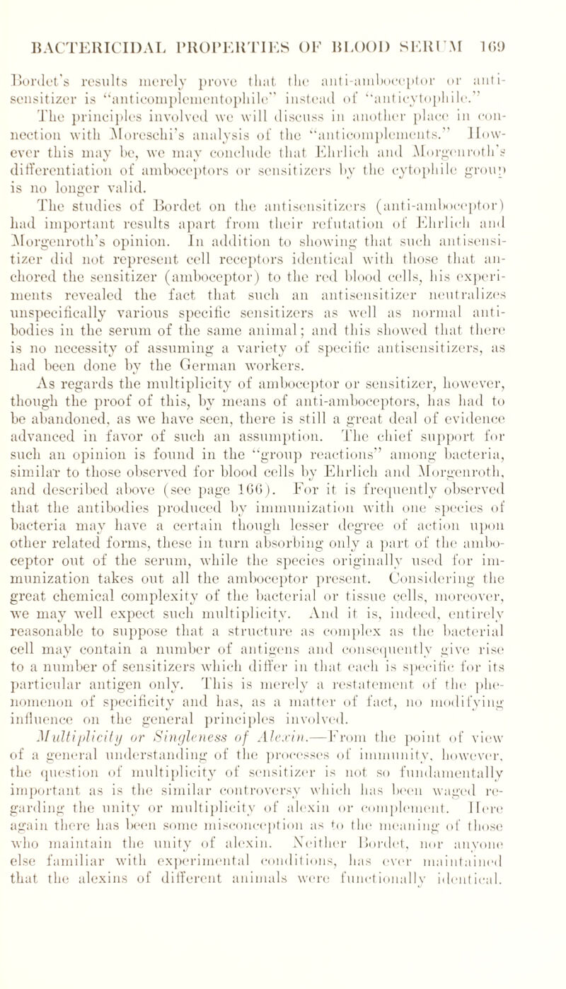 Bordets results merely prove that (lie anti-amboceptor or anti- sensitizer is “anticomplementophile'’ instead of “anticytophile.” The principles involved we will discuss in another place in con- nection with Moreschi’s analysis of the “anticomplements.” How- ever this may be, we may conclude that Ehrlich and Morgenroth’s differentiation of amboceptors or sensitizers by the cytophile group is no longer valid. The studies of Bordet on the antisensitizers (anti-amboceptor) had important results apart from their refutation of Ehrlich and MorgenrotlTs opinion. In addition to showing that such antisensi- tizer did not represent cell receptors identical with those that an- chored the sensitizer (amboceptor) to the red blood cells, his experi- ments revealed the fact that such an antisensitizer neutralizes unspecifically various specific sensitizers as well as normal anti- bodies in the serum of the same animal; and this showed that there is no necessity of assuming a variety of specific antisensitizers, as had been done bv the German workers. As regards the multiplicity of amboceptor or sensitizer, however, though the proof of this, by means of anti-amboceptors, has had to be abandoned, as we have seen, there is still a great deal of evidence advanced in favor of such an assumption. The chief support for such an opinion is found in the “group reactions” among bacteria, similar to those observed for blood cells by Ehrlich and Morgenroth, and described above (see page 1GG). For it is frequently observed that the antibodies produced by immunization with one species of bacteria may have a certain though lesser degree of action upon other related forms, these in turn absorbing only a part of the ambo- ceptor out of the serum, while the species originally used for im- munization takes out all the amboceptor present. Considering the great chemical complexity of the bacterial or tissue cells, moreover, we may well expect such multiplicity. And it is, indeed, entirely reasonable to suppose that a structure as complex as the bacterial cell may contain a number of antigens and consequently give rise to a number of sensitizers which differ in that each is specific for its particular antigen only. This is merely a restatement of the phe- nomenon of specificity and has, as a matter of fact, no modifying influence on the general principles involved. Multiplicity or Singleness of Alexin.—From the point of view of a general understanding of the processes of immunity, however, the question of multiplicity of sensitizer is not so fundamentally important as is the similar controversy which has been waged re- garding the unity or multiplicity of alexin or complement. Here again there has been some misconception as to the meaning of those who maintain the unity of alexin. Neither Bordet, nor anyone else familiar with experimental conditions, has ever maintained that the alexins of different animals were functionally identical.