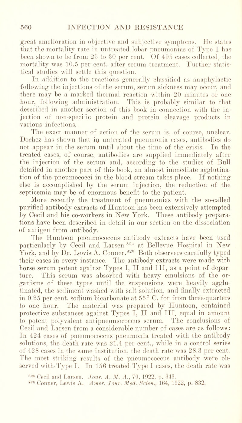 great amelioration in objective and subjective symptoms. He states that the mortality rate in untreated lobar pneumonias of Type 1 has been shown to be from 25 to 30 per cent. Of 495 cases collected, the mortality was 10.5 per cent, after serum treatment. Further statis- tical studies will settle this question. In addition to the reactions generally classified as anaphylactic following the injections of the serum, serum sickness may occur, and there may be a marked thermal reaction within 20 minutes or one hour, following administration. This is probably similar to that described in another section of this book in connection with the in- jection of non-specific protein and protein cleavage products in various infections. The exact manner of action of the serum is, of course, unclear. Dochez has shown that ip untreated pneumonia cases, antibodies do not appear in the serum until about the time of the crisis. In the treated cases, of course, antibodies arc supplied immediately after the injection of the serum and. according to the studies of Bull detailed in another part of this book, an almost immediate agglutina- tion of the pneumococci in the blood stream takes place. If nothing else is accomplished by the serum injection, the reduction of the septicemia may be of enormous benefit to the patient. More recently the treatment of pneumonias with the so-called purified antibody extracts of Huntoon has been extensively attempted by Cecil and his co-workers in New York. These antibody prepara- tions have been described in detail in our section on the dissociation of antigen from antibody. The Huntoon pneumococcus antibody extracts have been used particularly by Cecil and Larsen S2a at Bellevue Hospital in New York, and by Dr. Lewis A. Conner.82b Both observers carefully typed their cases in every instance. The antibody extracts were made with horse serum potent against Types I, II and III, as a point of depar- ture. This serum was absorbed with heavy emulsions of the or- ganisms of these types until the suspensions were heavily agglu- tinated, the sediment washed with salt solution, and finally extracted in 0.25 per cent, sodium bicarbonate at 55° C. for from three-quarters to one hour. The material was prepared by Huntoon, contained protective substances against Types I, II and III, equal in amount to potent polyvalent antipneumococcus serum. The conclusions of Cecil and Larsen from a considerable number of cases are as follows: In 424 cases of pneumococcus pneumonia treated with the antibody solutions, the death rate was 21.4 per cent., while in a control series of 428 cases in the same institution, the death rate was 28.3 per cent. The most striking results of the pneumococcus antibody were ob- served with-Type I. In 156 treated Type T cases, the death rate was 82a Cecil and Larsen. Jour. A. J\f. A., 79, 1922, p. 343. *2h Conner, Lewis A. Amer. Jour, Med. Scien., 164, 1922, p. 832.