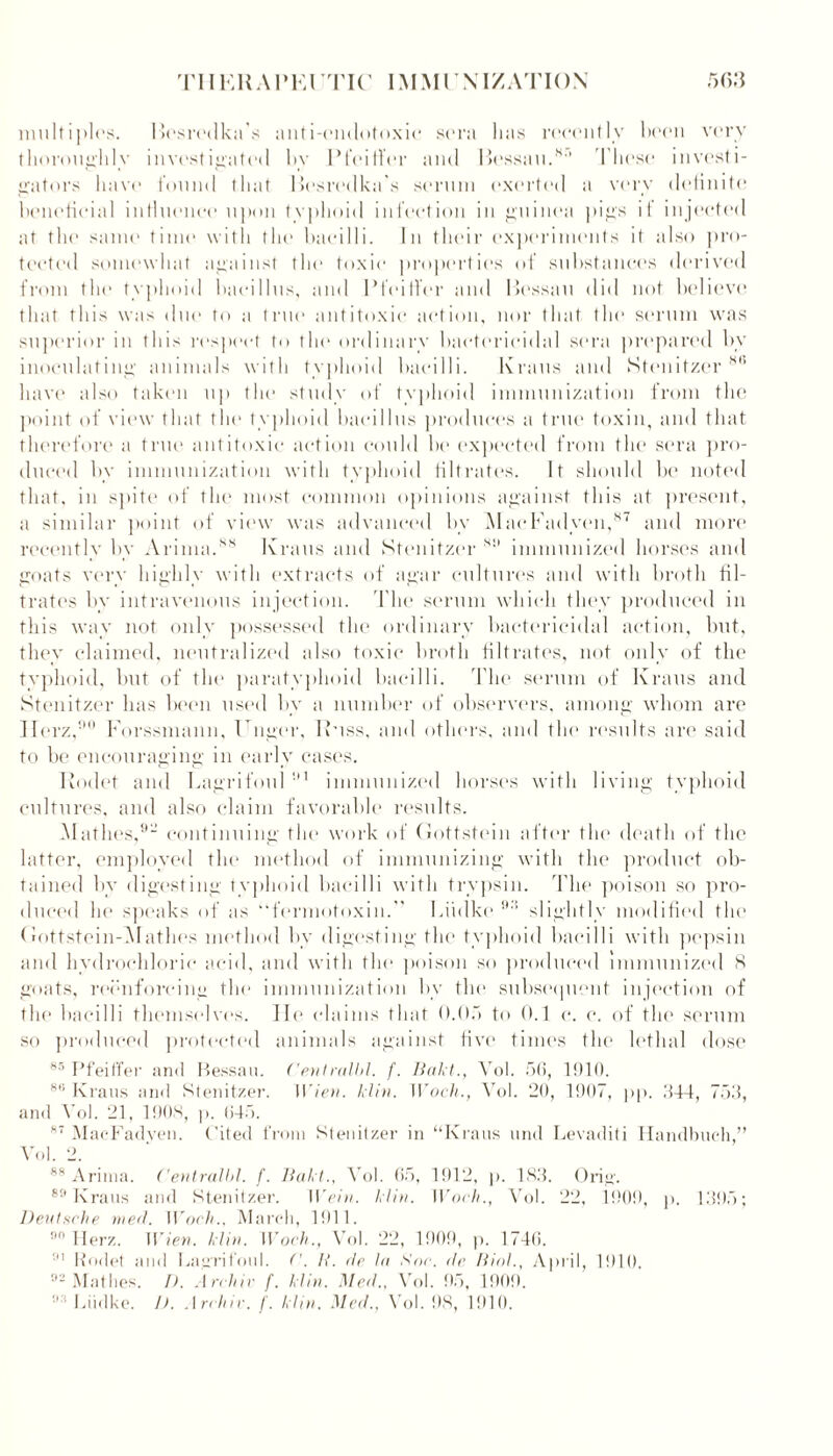 multiples. Besredka's anti-emlotoxie sera lias recently been very thoroughly investigated bv Pfeiffer and Bessau.8'’ These investi- gators have found that Besredka's serum exerted a very delinitc beneficial influence upon typhoid infection in guinea pigs il injected at the same time with the bacilli. In their experiments it also pro- tected somewhat against the toxic properties of substances derived from the typhoid bacillus, and Pfeilfer and Bessau did not believe that this was due to a true antitoxic action, nor that the serum was superior in this respect to the ordinary bactericidal sera prepared by inoculating animals with typhoid bacilli. Kraus and Stenitzer ,M> have also taken up the study of typhoid immunization from the point of view that the typhoid bacillus produces a true toxin, and that therefore a true antitoxic action could be expected from the sera pro- duced by immunization with typhoid filtrates. It should be noted that, in spite of the most common opinions against this at present, a similar point of view was advanced by MacFadven,87 and more recently by Arima.88 Kraus and Stenitzer 811 immunized horses and goats very highly with extracts of agar cultures and with broth fil- trates by intravenous injection. The serum which they produced in this way not only possessed the ordinary bactericidal action, but, they claimed, neutralized also toxic broth filtrates, not only of the typhoid, but of tin1 paratyphoid bacilli. The serum of Kraus and Stenitzer has been used by a number of observers, among whom are Herz,90 Forssmann, Huger, Kuss, and others, and the results are said to be encouraging in early cases. Rodet and Lagrifoul 91 immunized horses with living typhoid cultures, and also claim favorable results. Mathes,91’ continuing the work of Gottstein after the death of the latter, employed the method of immunizing with the product ob- tained by digesting typhoid bacilli with trypsin. The poison so pro- duced he speaks of as “fermotoxin. Liidke 99 slightly modified the Gottstein-Mathes method by digesting the typhoid bacilli with pepsin and hydrochloric acid, and with the poison so produced immunized 8 goats, reenforcing the immunization by tin* subsequent injection of the bacilli themselves. He claims that 0.05 to 0.1 c. c. of the serum so produced protected animals against five times the lethal dose 85 Pfeiffer and Bessaa. Centralbl. f. Bakt., Yol. 56, 1910. 86 Kraus and Stenitzer. Wien. klin. Woch., Yol. 20, 1907, pp. 344, 753, and Yol. 21, 190.3, p. 645. 87 MaoFadyen. Cited from Stenitzer in “Kraus and Levaditi Handbach,” Yol. 2. 88 Arima. Centralbl. f. Bakt., Yol. 65, 1912, p. 183. Grig. 89 Kraas and Stenitzer. I Vein. klin. Woch., Vol. 22, 190!), p. 1395; Deutsche rued. Woch., March, 1911. 9,1 Herz. Wien. klin. Woch., Vol. 22, 1909, p. 1746. 91 Rodet and Lagrifoal. ('. It. dr lu Sac. de Biol., April, 1910. 02 Mathes. I). Archie f. klin. Med., Vol. 95, 1909. 9 Liidke. D. Archie, f. klin. Med., Vol. 98, 1910.