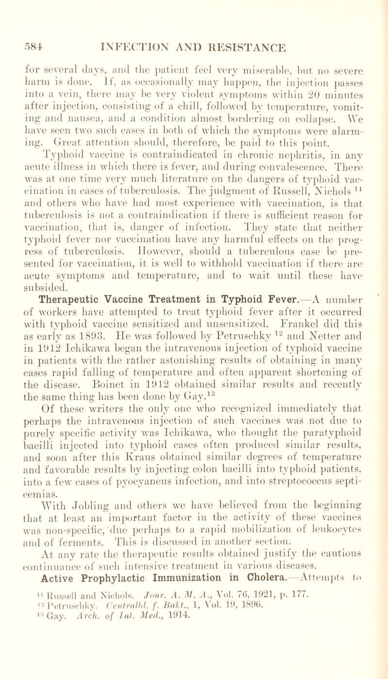 for several days, and the patient feel very miserable, but no severe harm is done. If, as occasionally may happen, the injection passes into a vein, there may be very violent symptoms within 20 minutes after injection, consisting of a chill, followed by temperature, vomit- ing and nausea, and a condition almost bordering on collapse. We have seen two such cases in both of which the symptoms were alarm- ing. Great attention should, therefore, be paid to this point. Typhoid vaccine is contraindicated in chronic nephritis, in any acute illness in which there is fever, and during convalescence. There was at one time very much literature on the dangers of typhoid vac- cination in cases of tuberculosis. The judgment of Russell, Nichols 11 and others who have had most experience with vaccination, is that tuberculosis is not a contraindication if there is sufficient reason for vaccination, that is, danger of infection. They state that neither typhoid fever nor vaccination have any harmful effects on the prog- ress of tuberculosis. However, should a tuberculous case be pre- sented for vaccination, it is well to withhold vaccination if there are acute symptoms and temperature, and to wait until these have subsided. Therapeutic Vaccine Treatment in Typhoid Fever.—A number of workers have attempted to treat typhoid fever after it occurred with typhoid vaccine sensitized and unsensitized. TTankel did this as early as 1893. He was followed by Petruschky 12 and Netter and in 1912 Ichikawa began the intravenous injection of typhoid vaccine in patients with the rather astonishing results of obtaining in many cases rapid falling of temperature and often apparent shortening of the disease. Boinet in 1912 obtained similar results and recently the same thing has been done by Gay.13 Of these writers the only one who recognized immediately that perhaps the intravenous injection of such vaccines was not due to purely specific activity was Ichikawa, who thought the paratyphoid bacilli injected into typhoid cases often produced similar results, and soon after this Kraus obtained similar degrees of temperature and favorable results by injecting colon bacilli into typhoid patients, into a few cases of pyocyaneus infection, and into streptococcus septi- cemias. With Jobling and others we have believed from the beginning that at least an important factor in the activity of these vaccines was non-specific,'due perhaps to a rapid mobilization of leukocytes and of ferments. This is discussed in another section. At any rate the therapeutic results obtained justify the cautious continuance of such intensive treatment in various diseases. Active Prophylactic Immunization in Cholera.—Attempts to 11 Russell and Nichols. Jour. A. M. A., Vol. /(3, 1921, p. 177. ’- Petruschky. Centralbl. f. liakt., 1, \ ol. 19, 1896. 13 Gay. Arch, of hit. Med., 1914.