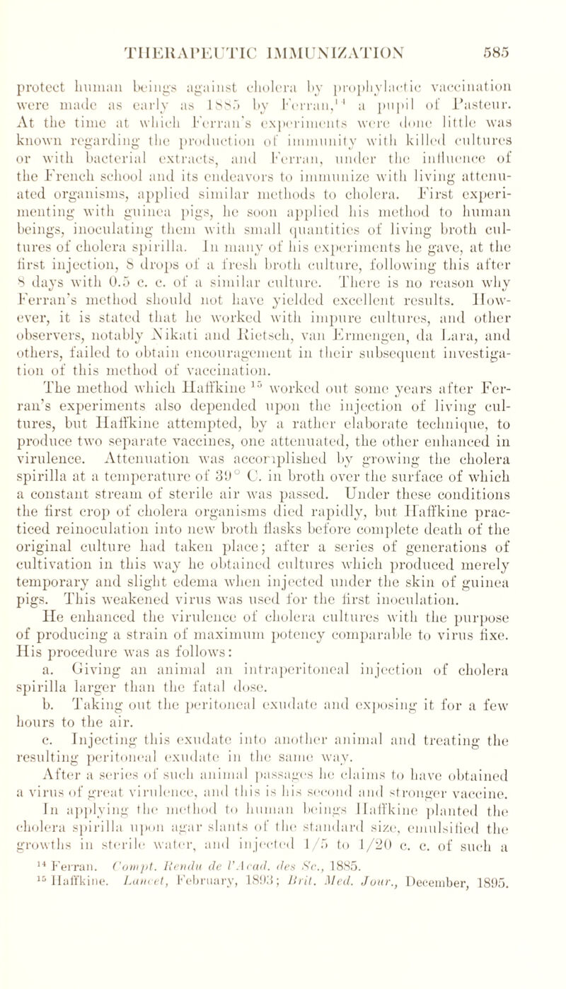 protect human beings against cholera by prophylactic vaccination were made as early as 1885 by Fernm,14 a pupil of Pasteur. At the time at which Femurs experiments were done little was known regarding the production of immunity with killed cultures or with bacterial extracts, and Fcrran, under the inliuence of the French school and its endeavors to immunize with living attenu- ated organisms, applied similar methods to cholera. First experi- menting with guinea pigs, he soon applied his method to human beings, inoculating them with small quantities of living broth cul- tures of cholera spirilla. In many of his experiments he gave, at the first injection, 8 drops of a fresh broth culture, following this after 8 days with 0.5 c. c. of a similar culture. There is no reason why Ferran’s method should not have yielded excellent results. How- ever, it is stated that he worked with impure cultures, and other observers, notably Aikati and Kietsck, van Errnengen. da Lara, and others, failed to obtain encouragement in their subsequent investiga- tion of this method of vaccination. The method which Halfkine 15 worked out some years after Fer- ran’s experiments also depended upon the injection of living cul- tures, but ILnifkine attempted, by a rather elaborate technique, to produce two separate vaccines, one attenuated, the other enhanced in virulence. Attenuation was accomplished by growing the cholera spirilla at a temperature of 3(J° C. in broth over the surface of which a constant stream of sterile air was passed. Under these conditions the first crop of cholera organisms died rapidly, but Haffkine prac- ticed reinoculation into new broth flasks before complete death of the original culture had taken place; after a series of generations of cultivation in this way he obtained cultures which produced merely temporary and slight edema when injected under the skin of guinea pigs. This weakened virus was used for the first inoculation. lie enhanced the virulence of cholera cultures with the purpose of producing a strain of maximum potency comparable to virus fixe. His procedure was as follows: a. Giving an animal an intraperitoneal injection of cholera spirilla larger than the fatal dose. b. Taking out the peritoneal exudate and exposing it for a few hours to the air. c. Injecting this exudate into another animal and treating the resulting peritoneal exudate in the same way. After a series of such animal passages he claims to have obtained a virus of great virulence, and this is his second and stronger vaccine. In applying the method to human beings Haffkine planted the cholera spirilla upon agar slants of the standard size, emulsified the growths in sterile water, and injected 1/5 to 1/20 c. c. of such a 14 Ferran. Conipt. Rendu de VAcad. des Sc., 1885. 10 Haffkine. Lancet, February, 1893; Bril. Med. Jour., December, 1895.