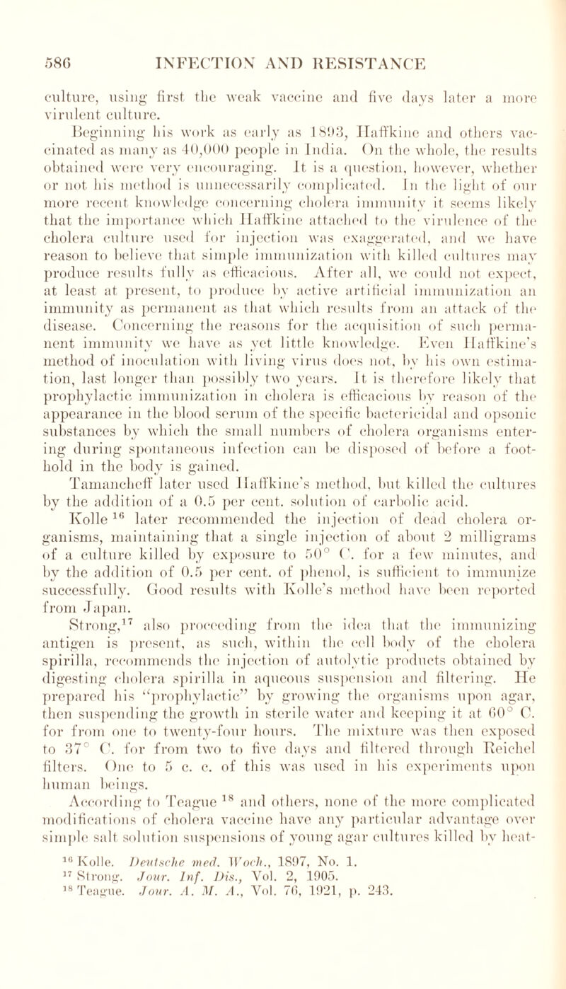 culture, using first the weak vaccine and five days later a more virulent culture. Beginning his work as early as 1893, Haffkine and others vac- cinated as many as 40,000 people in India. On the whole, the results obtained were very encouraging. It is a question, however, whether or not his method is unnecessarily complicated. In the light of our more recent knowledge concerning cholera immunity it seems likely that the importance which Haffkine attached to the virulence of the cholera culture used for injection was exaggerated, and we have reason to believe that simple immunization with killed cultures may produce results fully as efficacious. After all, we could not expect, at least at present, to produce by active artificial immunization an immunity as permanent as that which results from an attack of the disease. Concerning the reasons for the acquisition of such perma- nent immunity we have as yet little knowledge. Even Ilaffkine’s method of inoculation with living virus does not, by his own estima- tion, last longer than possibly two years. It is therefore likely that prophylactic immunization in cholera is efficacious by reason of the appearance in the blood serum of the specific bactericidal and opsonic substances by which the small numbers of cholera organisms enter- ing during spontaneous infection can be disposed of before a foot- hold in the body is gained. Tamancheff later used Ilaffkinc's method, but killed the cultures by the addition of a 0.5 per cent, solution of carbolic acid. Kolle 16 later recommended the injection of dead cholera or- ganisms, maintaining that a single injection of about 2 milligrams of a culture killed by exposure to 50° ('. for a few minutes, and by the addition of 0.5 per cent, of phenol, is sufficient to immunize successfully. Good results with Ivollc’s method have been reported from Japan. Strong,17 also proceeding from the idea that the immunizing antigen is present, as such, within the cell body of the cholera spirilla, recommends the injection of autolvtic products obtained by digesting cholera spirilla in aqueous suspension and filtering. He prepared his ‘‘prophylactic” by growing the organisms upon agar, then suspending the growth in sterile water and keeping it at 60° C. for from one to twenty-four hours. The mixture was then exposed to 37° C. for from two to five days and filtered through Reicliel filters. One to 5 c. c. of this was used in his experiments upon human beings. According to Teague 18 and others, none of the more complicated modifications of cholera vaccine have any particular advantage over simple salt solution suspensions of young agar cultures killed by lieat- 10 Kolle. Deutsche med. Woch., 1897, No. 1. 37 Strong. Jour. Inf. Dis., Yol. 2, 1905. 18 Teague. Jour. A. M. A., Yol. 70, 1921, p. 243.