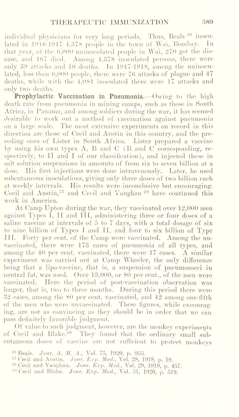 individual physicians for very long periods. Thus, Beals Jl' inocu- lated in 1910-1917 4,37s people in the town of Wai, Bom hay. In that year, of the (>,000 uninoculated people in Wai, 270 got the dis- ease, and 1G7 died. Among 4,378 inoculated persons, there were only 3!) attacks and 10 deaths. In 11)17-1918, among the uninocu- lated, less than 0,000 people, there were 70 attacks of plague and 47 deaths, while with the 4,0si inoculated there were 17 attacks and only two deaths. Prophylactic Vaccination in Pneumonia.-—Owing to the high death rate from pneumonia in mining camps, such as those in South Africa, in Panama, and among soldiers during the war, it has seemed desirable to work out a method of vaccination against pneumonia, on a large scale. The most extensive experiments on record in this direction are those of Cecil and Austin in this country, and the pre- ceding ones of Lister in South Africa. Lister prepai’ed a vaccine by using his own types A, L> and C (B and C corresponding, re- spectively, to 11 and I of our classification), and injected these in salt solution suspensions in amounts of from six to seven billion at a dose. 11 is first injections were done intravenously. Later, he used subcutaneous inoculations, giving only three doses of two billion each at weekly intervals. Ilis results were inconclusive but encouraging. Cecil and Austin,-' and Cecil and Vaughan -s have continued this work in America. At Camp Upton during the war, they vaccinated over 12,000 men against Types I, 1 1 and 1II, administering three or four doses of a saline vaccine at intervals of 5 to 7 days, with a total dosage of six to nine billion of Types I and II, and four to six billion of Type 11 L Forty per cent, of the Camp were vaccinated. Among the un- vaccinated, there were 173 cases of pneumonia of all types, and among the 40 per cent, vaccinated, there were 17 cases. A similar experiment was carried out at Camp Wheeler, the only difference being that a lipo-vaccine, that is, a suspension of pneumococci in neutral fat, was used. Over 13,000, or 80 per cent., of the men were vaccinated. Here the period of post-vaccination observation was longer, that is, two to three months. During this period there were 32 cases, among the 80 per cent, vaccinated, and 42 among one-fifth of the men who were unvaccinated. These figures, while encourag- ing, are not as convincing as they should be in order that we can pass definitely favorable judgment. Of value to such judgment, however, are the monkey experiments of Cecil and Blake.9 They found that the ordinary small sub- cutaneous doses of vaccine are not sufficient to protect monkevs 2U Beals. Jour. A. M. A., Vol. 75, 1920, p. 955. 27 Cecil and Austin. Jour. Exp. Med., Vol. 28, 1918, p. 19.