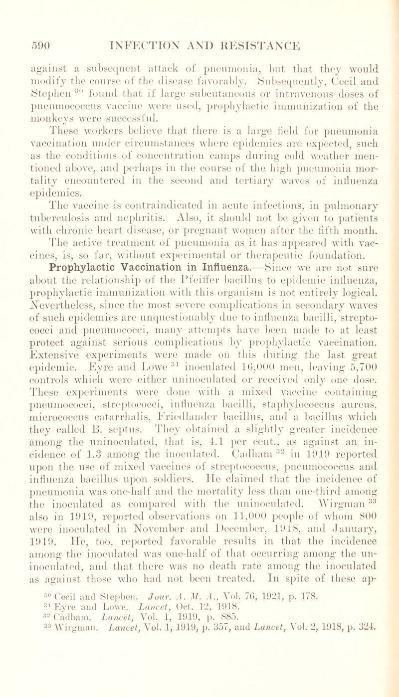 against a subsequent attack of pneumonia, lmt that they would modify the course of the disease favorably. Subsequently, Cecil and Stephen 30 found that if large subcutaneous or intravenous doses of pneumococcus vaccine were used, prophylactic immunization of the monkeys were successful. These workers believe that there is a large held for pneumonia vaccination under circumstances where epidemics are expected, such as the conditions of concentration camps during cold weather men- tioned above, and perhaps in the course of the high pneumonia mor- tality encountered in the second and tertiary waves of intiuenza epidemics. The vaccine is contraindicated in acute infections, in pulmonary tuberculosis and nephritis. Also, it should not be given to patients with chronic heart disease, or pregnant women after the fifth month. The active treatment of pneumonia as it has appeared with vac- cines, is, so far, without experimental or therapeutic foundation. Prophylactic Vaccination in Influenza.—Since we are not sure about the relationship of the Pfeiffer bacillus to epidemic influenza, prophylactic immunization with this organism is not entirely logical. Nevertheless, since the most severe complications in secondary waves of such epidemics are unquestionably due to influenza bacilli, strepto- cocci and pneumococci, many attempts have been made to at least protect against serious complications by prophylactic vaccination. Extensive experiments were made on this during the last great epidemic. Eyre and Lowe 31 inoculated 10,000 men, leaving 5,700 controls which were either uninoculated or received only one dose. T hese experiments were done with a mixed vaccine containing pneumococci, streptococci, influenza bacilli, staphylococcus aureus, micrococcus catarrhalis, Friedlander bacillus, and a bacillus which they called P. septus. They obtained a slightly greater incidence among the uninoculated, that is, 4.1 per cent., as against an in- cidence of 1.3 among the inoculated. Cadliam 32 in 1919 reported upon the use of mixed vaccines of streptococcus, pneumococcus and influenza bacillus upon soldiers. He claimed that the incidence of pneumonia was one-half and the mortality less than one-third among the inoculated as compared with the uninoculated. YVirgman33 also in 1919, reported observations on 11,000 people of whom 800 were inoculated in November and December, 1918, and January, 1919. Ife, too, reported favorable results in that the incidence among the inoculated was one-half of that occurring among the un- inoculated, and that there was no death rate among the inoculated as against those who had not been treated, hi spite of these ap- 30 Cecil and Stephen. Jour. .1. .1/. A., Yol. 70, 1921, p. 178. 31 Eyre and Lowe. Lancet, Oct. 12, 1918. 32 Cadham. Lancet, Vol. 1, 1919, p. 885. 33 Wirgman. Lancet, Yol. 1, 1919, p. 357, and Lancet, \ ol. 2, 1918, p. 324.