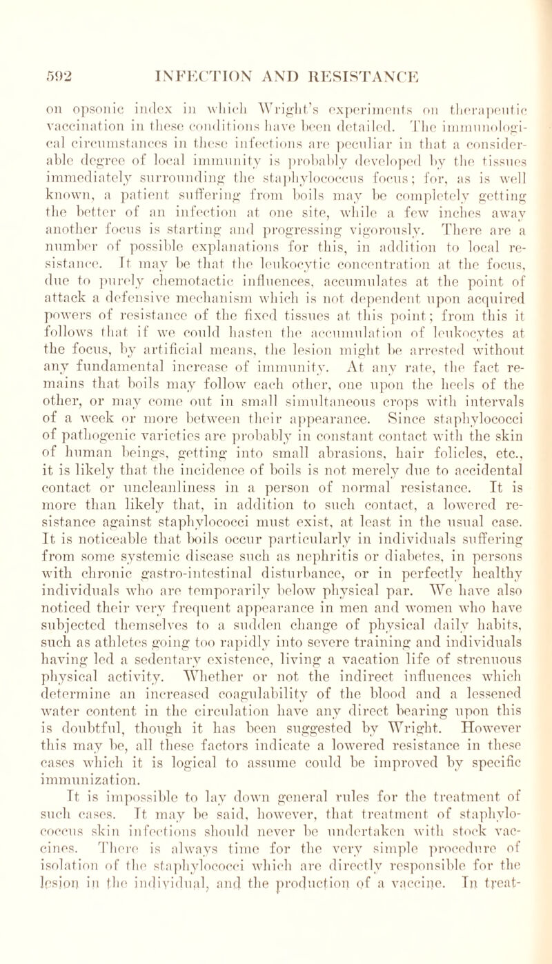 on opsonic index in which Wright’s experiments on therapeutic vaccination in these conditions have been detailed. The immunologi- cal circumstances in these infections are peculiar in that a consider- able degree of local immunity is probably developed by the tissues immediately surrounding the staphylococcus focus; for, as is well known, a patient suffering from boils may be completely getting the better of an infection at one site, while a few inches away another focus is starting and progressing vigorously. There are a number of possible explanations for this, in addition to local re- sistance. Tt may be that the leukocytic concentration at the focus, due to purely chemotactic influences, accumulates at the point of attack a defensive mechanism which is not dependent upon acquired powers of resistance of the fixed tissues at this point; from this it follows that if we could hasten the accumulation of leukocytes at the focus, by artificial means, the lesion might be arrested without any fundamental increase of immunity. At any rate, the fact re- mains that boils may follow each other, one upon the heels of the other, or may come out in small simultaneous crops with intervals of a week or more between their appearance. Since staphylococci of pathogenic varieties are probably in constant contact with the skin of human beings, getting into small abrasions, hair folieles, etc., it is likely that the incidence of boils is not merely due to accidental contact or uncleanliness in a person of normal resistance. It is more than likely that, in addition to such contact, a lowered re- sistance against staphylococci must exist, at least in the usual case. It is noticeable that boils occur particularly in individuals suffering from some systemic disease such as nephritis or diabetes, in persons with chronic gastro-intestinal disturbance, or in perfectly healthy individuals who are temporarily below physical par. We have also noticed their very frequent appearance in men and women who have subjected themselves to a sudden change of physical daily habits, such as athletes going too rapidly into severe training and individuals having led a sedentary existence, living a vacation life of strenuous physical activity. Whether or not the indirect influences which determine an increased coagulability of the blood and a lessened water content in the circulation have any direct bearing upon this is doubtful, though it has been suggested bv Wright. However this may be, all these factors indicate a lowered resistance in these cases which it is logical to assume could be improved by specific immunization. Tt is impossible to lay down general rules for the treatment of such cases. Tt may be said, however, that treatment of staphylo- coccus skin infections should never be undertaken with stock vac- cines. There is always time for the very simple procedure of isolation of the staphylococci which are directly responsible for the lesion in the individual, and the production of a vaccine. In treat-