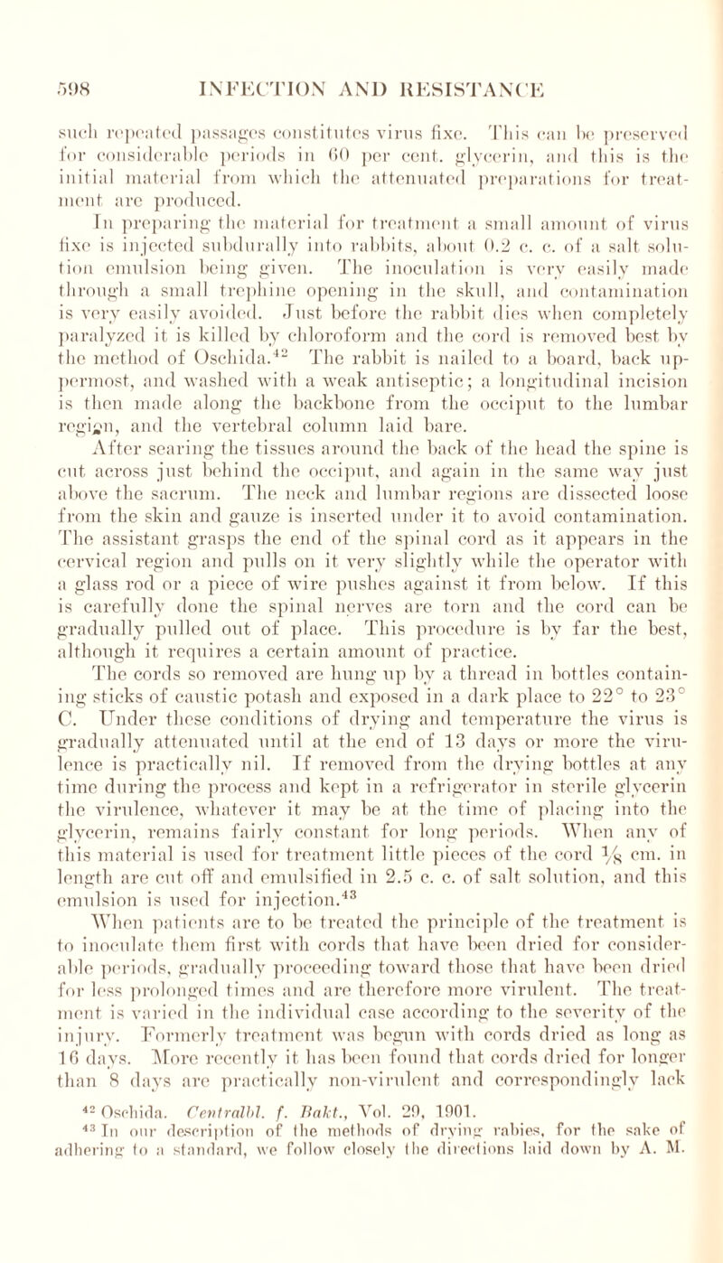 such repeated passages constitutes virus fixe. This can he preserved for considerable periods in 60 per cent, glycerin, and this is the initial material from which the attenuated preparations for treat- ment arc produced. In preparing the material for treatment a small amount of virus tixe is injected subdurally into rabbits, about 0.2 c. c. of a salt solu- tion emulsion being given. The inoculation is very easily made through a small trephine opening in the skull, and contamination is very easily avoided. Just before the rabbit dies when completely paralyzed it is killed by chloroform and the cord is removed best bv the method of Oschida.42 The rabbit is nailed to a board, back up- permost, and washed with a weak antiseptic; a longitudinal incision is then made along the backbone from the occiput to the lumbar region, and the vertebral column laid bare. After searing the tissues around the back of the head the spine is cut across just behind the occiput, and again in the same way just above the sacrum. The neck and lumbar regions are dissected loose from the skin and gauze is inserted under it to avoid contamination. The assistant grasps the end of the spinal cord as it appears in the cervical region and pulls on it very slightly while the operator with a glass rod or a piece of wire pushes against it from below. If this is carefully done the spinal nerves are torn and the cord can be gradually pulled out of place. This procedure is by far the best, although it requires a certain amount of practice. The cords so removed are hung up by a thread in bottles contain- ing sticks of caustic potash and exposed in a dark place to 22° to 23° C. Under these conditions of drying and temperature the virus is gradually attenuated until at the end of 13 days or more the viru- lence is practically nil. If removed from the drying bottles at any time during the process and kept in a refrigerator in sterile glycerin the virulence, whatever it may be at the time of placing into the glycerin, remains fairly constant for long periods. When any of this material is used for treatment little pieces of the cord % cm. in length are cut off and emulsified in 2.5 c. c. of salt solution, and this emulsion is used for injection.43 When patients are to be treated the principle of the treatment is to inoculate them first with cords that have been dried for consider- able periods, gradually proceeding toward those that have been dried for less prolonged times and are therefore more virulent. The treat- ment is varied in the individual case according to the severity of the injury. Formerly treatment was begun with cords dried as long as 10 days. More recently it has been found that cords dried for longer than 8 days are practically non-virulent and correspondingly lack 42 Oschida. Centralbl. f. Bald., Vol. 20, 1001. 43 In our description of 1 lie methods of drying rabies, for flip sake of adhering lo a standard, we follow closely the directions laid down by A. M.