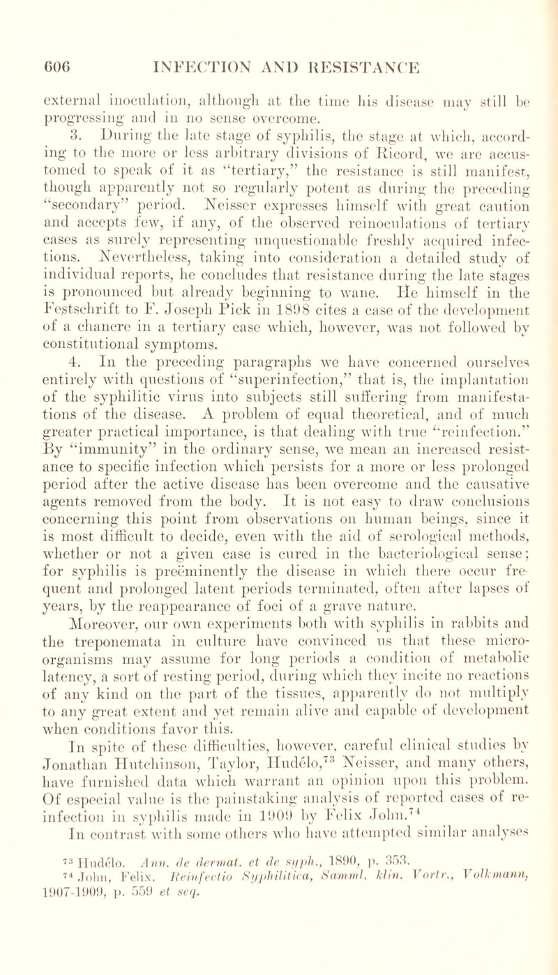 external inoculation, although at the time his disease may still be progressing and in no sense overcome. 3. During the late stage of syphilis, the stage at which, accord- ing to the more or less arbitrary divisions of Ricord, we are accus- tomed to speak of it as “tertiary,” the resistance is still manifest, though apparently not so regularly potent as during the preceding “secondary” period. Neisser expresses himself with great caution and accepts few, if any, of the observed reinoculations of tertiary cases as surely representing unquestionable freshly acquired infec- tions. Nevertheless, taking into consideration a detailed study of individual reports, he concludes that resistance during the late stages is pronounced but already beginning to wane. He himself in the Festschrift to F. Joseph Pick in 1898 cites a case of the development of a chancre in a tertiary case which, however, was not followed by constitutional symptoms. 4. In the preceding paragraphs we have concerned ourselves entirely with questions of “superinfection,” that is, the implantation of the syphilitic virus into subjects still suffering from manifesta- tions of the disease. A problem of equal theoretical, and of much greater practical importance, is that dealing with true “reinfection.” By “immunity” in the ordinary sense, we mean an increased resist- ance to specific infection which persists for a more or less prolonged period after the active disease has been overcome and the causative agents removed from the body. It is not easy to draw conclusions concerning this point from observations on human beings, since it is most difficult to decide, even with the aid of serological methods, whether or not a given case is cured in the bacteriological sense; for syphilis is preeminently the disease in which there occur fre- quent and prolonged latent periods terminated, often after lapses of years, by the reappearance of foci of a grave nature. Moreover, our own experiments both with syphilis in rabbits and the treponemata in culture have convinced us that these micro- organisms may assume for long periods a condition of metabolic latency, a sort of resting period, during which they incite no reactions of any kind on the part of the tissues, apparently do not multiply to any great extent and yet remain alive and capable of development when conditions favor this. In spite of these difficulties, however, careful clinical studies by Jonathan Hutchinson, Taylor, Hudelo,73 Neisser, and many others, have furnished data which warrant an opinion upon this problem. Of especial value is the painstaking analysis of reported cases of re- infection in syphilis made in 1909 by Felix John.74 In contrast with some others who have attempted similar analyses 73 Hudelo. Ann. de dermal, et de syph., 1890, p. 953. 74 John, Felix, lleinfeclio Syphilitica, Saniml. klin. Vortr., Volkmann, 1907-1909, ]). 559 et seq.