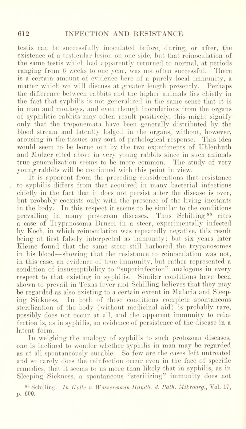 testis can be successfully inoculated before, during, or after, the existence of a testicular lesion on one side, but that reinoculation of the same testis which had apparently returned to normal, at periods ranging from 6 weeks to one year, was not often successful. There is a certain amount of evidence here of a purely local immunity, a matter which we will discuss at greater length presently. Perhaps the difference between rabbits and the higher animals lies chiefly in the fact that syphilis is not generalized in the same sense that it is in man and monkeys, and even though inoculations from the organs of syphilitic rabbits may often result positively, this might signify only that the treponemata have been generally distributed by the blood stream and latently lodged in the organs, without, however, arousing in the tissues any sort of pathological response. This idea would seem to be borne out by the two experiments of Uldenhuth and Mulzer cited above in very young rabbits since in such animals true generalization seems to be more common. The study of very young rabbits will be continued with this point in view. It is apparent from the preceding considerations that resistance to syphilis differs from that acquired in many bacterial infections chiefly in the fact that it does not persist after the disease is over, but probably coexists only with the presence of the living incitants in the body. In this respect it seems to be similar to the conditions prevailing in many protozoan diseases. Thus Schilling88 cites a case of Trypanosoma Brucei in a steer, experimentally infected by Koch, in which reinoculation was repeatedly negative, this result being at first falsely interpreted as immunity; but six years later Kleine found that the same steer still harbored the trypanosomes in his blood—-showing that the resistance to reinoculation was not, in this case, an evidence of true immunity, but rather represented a condition of insusceptibility to “superinfection” analogous in every respect to that existing in syphilis. Similar conditions have been shown to prevail in Texas fever and Schilling believes that they may be regarded as also existing to a certain extent in Malaria and Sleep- ing Sickness. In both of these conditions complete spontaneous sterilization of the body (without medicinal aid) is probably rare, possibly does not occur at all, and the apparent immunity to rein- fection is, as in syphilis, an evidence of persistence of the disease in a latent form. In weighing the analogy of syphilis to such protozoan diseases, one is inclined to wonder whether syphilis in man may be regarded as at all spontaneously curable. So few are the cases left untreated and so rarely does the reinfection occur even in the face of specific remedies, that it seems to us more than likely that in syphilis, as in Sleeping Sickness, a spontaneous “sterilizing'’ immunity does not 88 Schilling'. In Kolle u. Wassermann llandb. d. Path. Mikroorg., Yol. 17, p. COO.