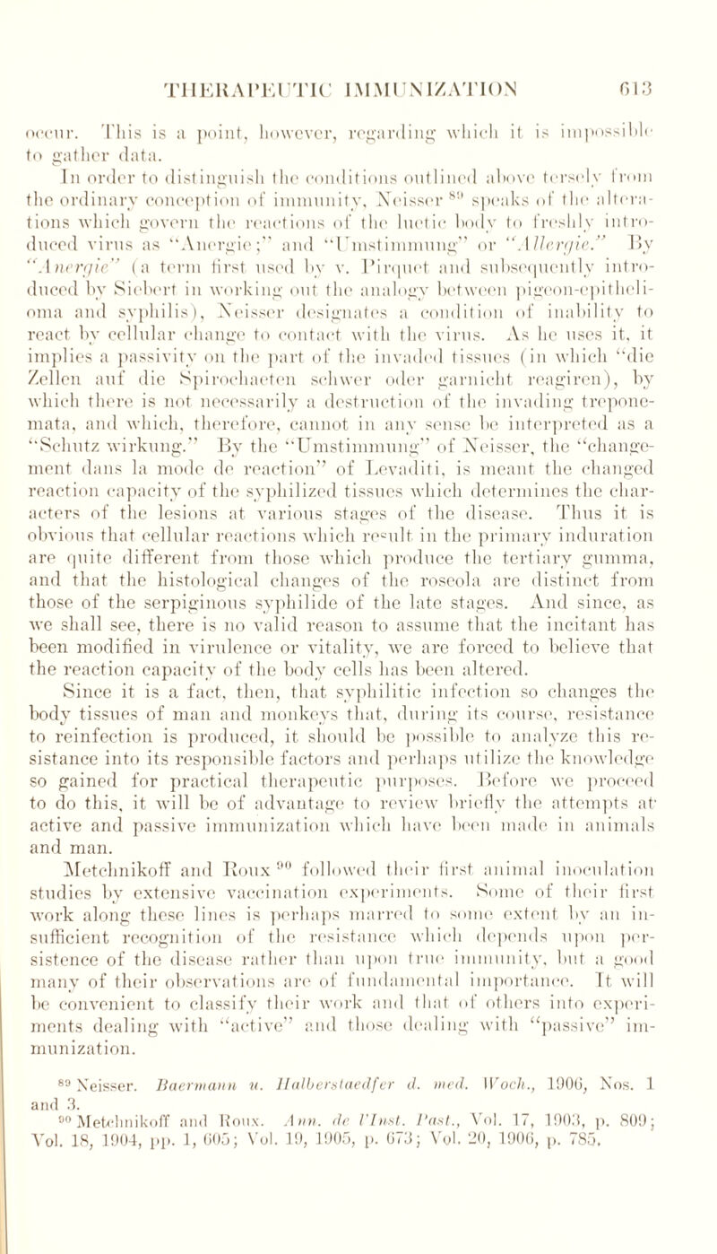 occur. This is a point, however, regarding which it is impossihlc to gather data. In order to distinguish the conditions outlined above tersely from the ordinary conception of immunity, Xeisser 89 speaks of the altera- tions which govern the reactions of the luetic body to freshly intro- duced virus as Anergic;'' and “Umstimmung” or “Allergic.” By “Anergic” (a term first used by v. Pirquet and subsequently intro- duced by Siebcrt in working out the analogy between pigeon-epitheli- oma and syphilis), Xeisser designates a condition of inability to react by cellular change to contact with the virus. As he uses it, it implies a passivity on the part of the invaded tissues (in which ‘‘die Zellen auf die Spirochaeten schwer oder garnicht reagiren), by which there is not necessarily a destruction of the invading trepone- mata, and which, therefore, cannot in any sense be interpreted as a ‘‘Schutz wirkung. By the “Umstimmung” of Xeisser, the “change- ment dans la mode de reaction” of Levaditi, is meant the changed reaction capacity of the sypliilized tissues which determines the char- acters of the lesions at various stages of the disease. Thus it is obvious that cellular reactions which remit in the primary induration are quite different from those which produce the tertiary gumma, and that the histological changes of the roseola are distinct from those of the serpiginous syphilide of the late stages. And since, as we shall see, there is no valid reason to assume that the incitant has been modified in virulence or vitality, we are forced to believe that the reaction capacity of the body cells has been altered. Since it is a fact, then, that syphilitic infection so changes the body tissues of man and monkeys that, during its course, resistance to reinfection is produced, it should be possible to analyze this re- sistance into its responsible factors and perhaps utilize the knowledge so gained for practical therapeutic purposes. Before we proceed to do this, it will be of advantage to review briefly the attempts at' active and passive immunization which have been made in animals and man. Metchnikoff and Roux 90 followed their first animal inoculation studies by extensive vaccination experiments. Some of their first work along these lines is perhaps marred to some extent bv an in- sufficient recognition of the resistance which depends upon per- sistence of the disease rather than upon true immunity, but a good many of their observations are of fundamental importance. It will be convenient to classify their work and that <> 1 others into experi- ments dealing with “active' munization. and those dealing with “passive’ lm- 89 Xeisser. Baermann u. llalberstaedfer d. med. Wocli., 1906, Nos. 1 and 3. 90Metchnikoff and Roux. Ann. de VInst. Vast., Vol. 17, 1903, p. 809; Yol. 18, 1904, pp. 1, 605; Vol. 19, 1905, p. 673; Vol. 20, 1906, p. 785.