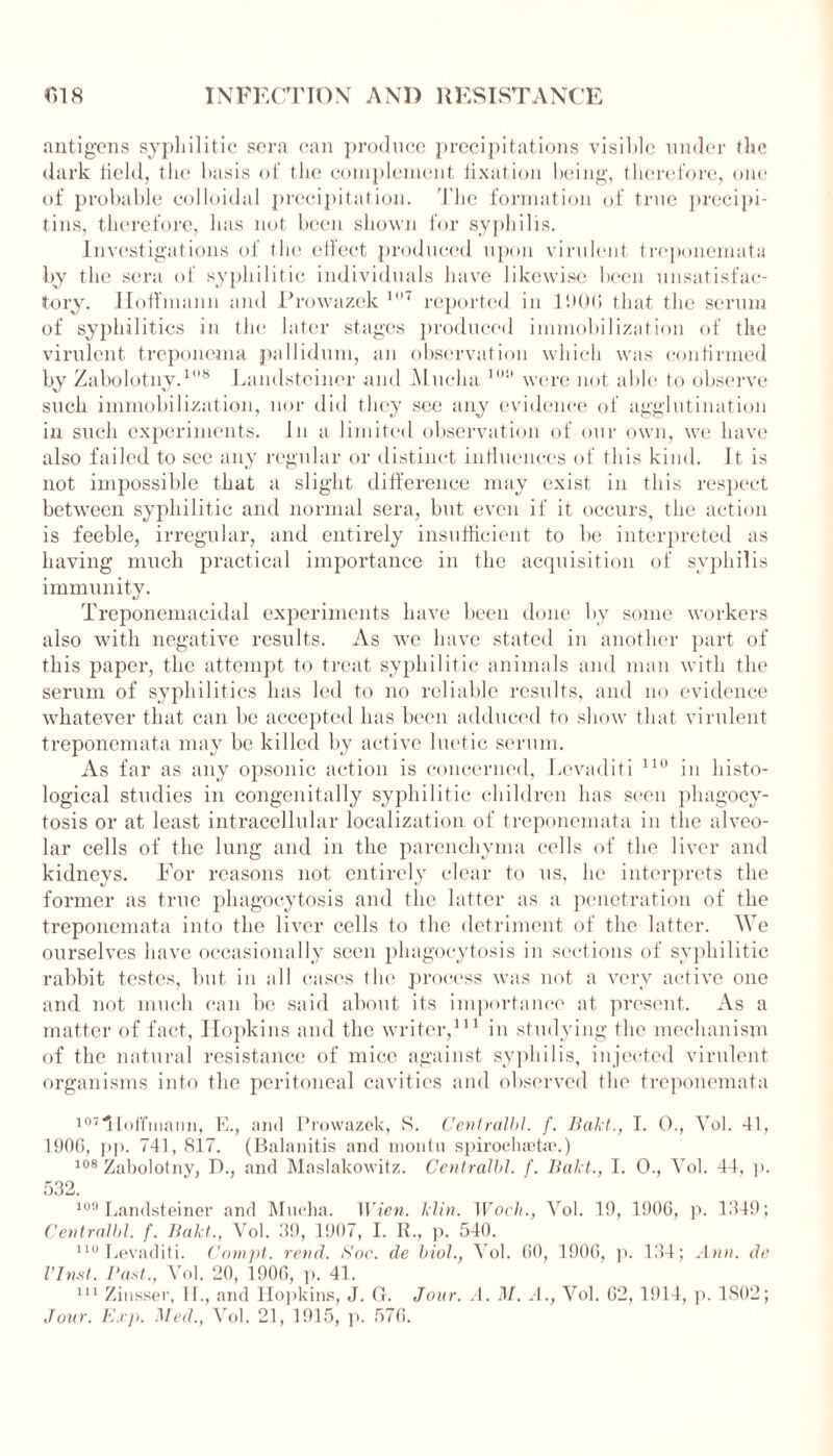 antigens syphilitic sera can produce precipitations visible under the dark field, the basis of the complement fixation being, therefore, one of probable colloidal precipitation. The formation of true precipi- tins, therefore, has not been shown for syphilis. Investigations of the effect produced upon virulent treponemata by the sera of syphilitic individuals have likewise been unsatisfac- tory. Hoffmann and Prowazek 107 reported in 1900 that the serum of syphilitics in the later stages produced immobilization of the virulent treponema pallidum, an observation which was confirmed by Zabolotny.18 Landsteiner and Mucha lni' were not able to observe such immobilization, nor did they see any evidence of agglutination in such experiments. In a limited observation of our own, we have also failed to see any regular or distinct influences of this kind. It. is not impossible that a slight difference may exist in this respect between syphilitic and normal sera, but even if it occurs, the action is feeble, irregular, and entirely insufficient to be interpreted as having much practical importance in the acquisition of syphilis immunity. Treponemacidal experiments have been done by some workers also with negative results. As we have stated in another part of this paper, the attempt to treat syphilitic animals and man with the serum of syphilitics has led to no reliable results, and no evidence whatever that can be accepted has been adduced to show that virulent treponemata may be killed by active luetic serum. As far as any opsonic action is concerned, Levaditi 110 in histo- logical studies in congenitally syphilitic children has seen phagocy- tosis or at least intracellular localization of treponemata in the alveo- lar cells of the lung and in the parenchyma cells of the liver and kidneys. For reasons not entirely clear to us, lie interprets the former as true phagocytosis and the latter as a penetration of the treponemata into the liver cells to the detriment of the latter. We ourselves have occasionally seen phagocytosis in sections of syphilitic rabbit testes, but in all cases the process was not a very active one and not much can be said about its importance at present. As a matter of fact, Hopkins and the writer,111 in studying the mechanism of the natural resistance of mice against syphilis, injected virulent organisms into the peritoneal cavities and observed the treponemata 107Hoffmann, E., and Prowazek, S. Centralbl. f. Bald., I. 0., Vol. 41, 1906, pp. 741, 8f7. (Balanitis and montu spirochaetae.) 108 Zabolotny, D., and Maslakowitz. Centralbl. f. Baht., I. 0., Vol. 44, p. 532. 109 Landsteiner and Mucha. Wien. klin. Wocli., Yol. 19, 1906, p. 1349; Centralbl. f. llakt., Yol. 39, 1907, I. R., p. 540. 110 Levaditi. Compt. rend. Soc. de biol., Vol. 60, 1906, p. 134; Ann. de I’Inst. Bast., Yol. 20, 1906, p. 41. 111 Zinsser, II., and Hopkins, J. (1. Jour. A. M. A., Vol. 62, 1914, p. 1802; Jour. Exp. Med., Vol. 21, 1915, p. 576.