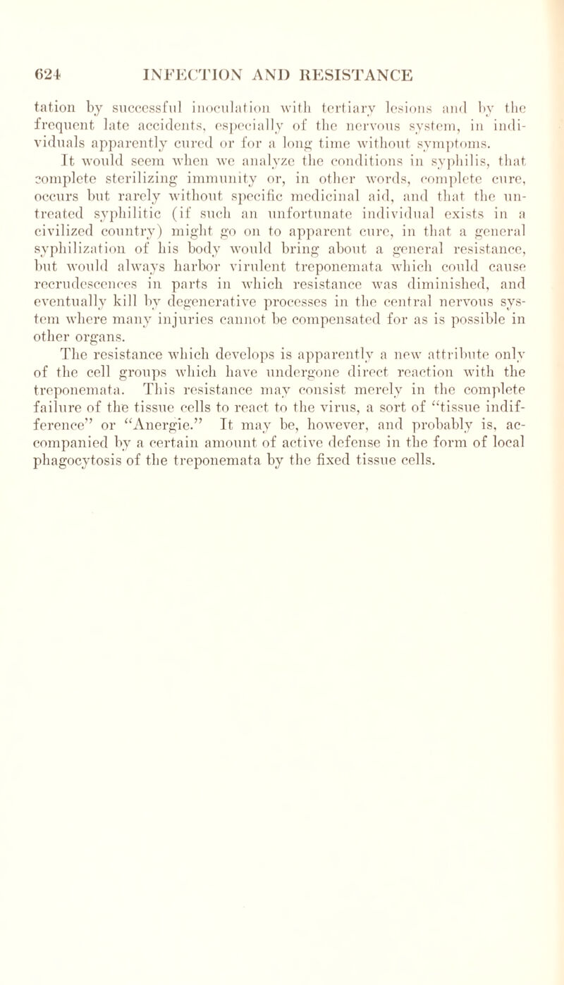 tation by successful inoculation with tertiary lesions and by the frequent late accidents, especially of the nervous system, in indi- viduals apparently cured or for a long time without symptoms. It would seem when we analyze the conditions in syphilis, that complete sterilizing immunity or, in other words, complete cure, occurs but rarely without specific medicinal aid, and that the un- treated syphilitic (if such an unfortunate individual exists in a civilized country) might go on to apparent cure, in that a general syphilization of his body would bring about a general resistance, but would always harbor virulent treponemata which could cause recrudescences in parts in which resistance was diminished, and eventually kill by degenerative processes in the central nervous sys- tem where many injuries cannot be compensated for as is possible in other organs. The resistance which develops is apparently a new attribute only of the cell groups which have undergone direct reaction with the treponemata. This resistance may consist merely in the complete failure of the tissue cells to react to the virus, a sort of “tissue indif- ference” or “Anergie.” It may be, however, and probably is, ac- companied by a certain amount of active defense in the form of local phagocytosis of the treponemata by the fixed tissue cells.