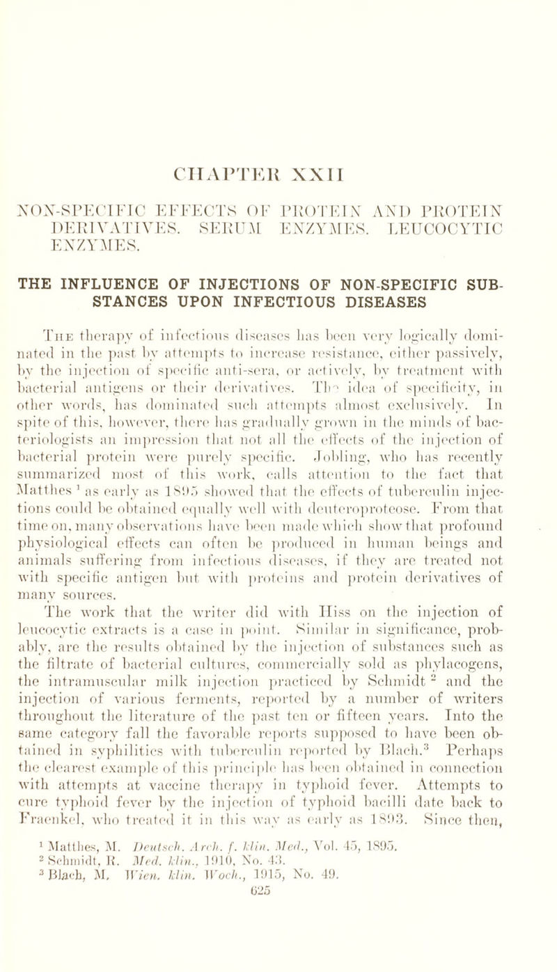 CHAPTER XXII NON-SPECIFIC EFFECTS OF DERIVATIVES. SERUM ENZYMES. PROTEIN AND PROTEIN E NZY M ES. LEUCOCYTIC THE INFLUENCE OF INJECTIONS OF NON-SPECIFIC SUB- STANCES UPON INFECTIOUS DISEASES The therapy of infectious diseases has been very logically domi- nated in the past by attempts to increase resistance, either passively, by the injection of specific anti-sera, or actively, by treatment with bacterial antigens or their derivatives. The idea of specificity, in other words, has dominated such attempts almost exclusively. In spite of this, however, there has gradually grown in the minds of bac- teriologists an impression that not all the effects of the injection of bacteria] protein were purely specific. Jobling, who has recently summarized most of this work, calls attention to the fact that Matthes 1 as early as 1895 showed that the effects of tuberculin injec- tions could be obtained equally well with deuteroproteose. From that time on, many observations have been made which show that profound physiological effects can often be produced in human beings and animals suffering from infectious diseases, if they are treated not with specific antigen but with proteins and protein derivatives of many sources. The work that the writer did with Hiss on the injection of leucocytic extracts is a case in point. Similar in significance, prob- ably, are the results obtained by the injection of substances such as the filtrate of bacterial cultures, commercially sold as phylacogens, the intramuscular milk injection practiced by Schmidt 2 and the injection of various ferments, reported by a number of writers throughout the literature of the past ten or fifteen years. Into the same category fall the favorable reports supposed to have been ob- tained in syphilitics with tuberculin reported by Blacli.3 Perhaps the clearest example of this principle has been obtained in connection with attempts at vaccine therapy in typhoid fever. Attempts to cure typhoid fever by the injection of typhoid bacilli date back to Fraenkcl, who treated it in this wav as early as 1893. Since then, 1 Mattlies, M. Deutseh. Arch. f. klin. ]\Ied., Vol. 45, 1895. 2 Schmidt, R. Med. klin., 1910, No. 45.