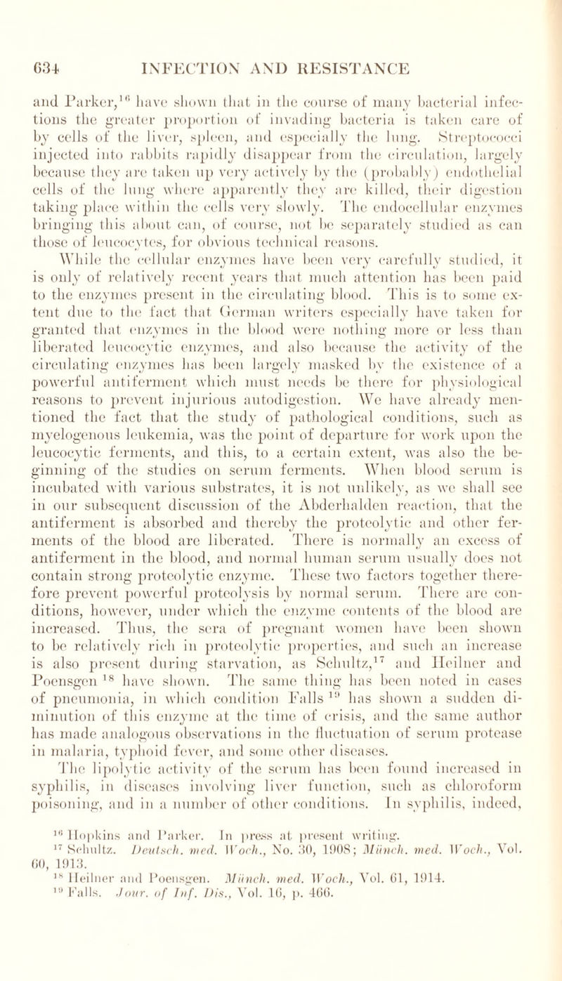 and Parker,10 have shown that in the course of many bacterial infec- tions the greater proportion of invading bacteria is taken care of by cells of the liver, spleen, and especially the lung. Streptococci injected into rabbits rapidly disappear from the circulation, largely because they are taken up very actively by the (probably) endothelial cells of the lung where apparently they arc killed, their digestion taking place within the cells very slowly. The cndocellular enzymes bringing this about can, of course, not be separately studied as can those of leucocytes, for obvious technical reasons. While the cellular enzymes have been very carefully studied, it is only of relatively recent years that much attention has been paid to the enzymes present in the circulating blood. This is to some ex- tent due to the fact that German writers especially have taken for granted that enzymes in the blood were nothing more or less than liberated leucocytic enzymes, and also because the activity of the circulating enzymes lias been largely masked by the existence of a powerful anti ferment which must needs be there for physiological reasons to prevent injurious autodigestion. We have already men- tioned the fact that the study of pathological conditions, such as myelogenous leukemia, was the point of departure for work upon the leucocytic ferments, and this, to a certain extent, was also the be- ginning of the studies on serum ferments. When blood serum is incubated with various substrates, it is not unlikely, as we shall see in our subsequent discussion of the Abderhalden reaction, that the antiferment is absorbed and thereby the proteolytic and other fer- ments of the blood are liberated. There is normally an excess of antiferment in the blood, and normal human serum usually does not contain strong proteolytic enzyme. These two factors together there- fore prevent powerful proteolysis by normal serum. There are con- ditions, however, under which the enzyme contents of the blood are increased. Thus, the sera of pregnant women have been shown to be relatively rich in proteolytic properties, and such an increase is also present during starvation, as Schultz,17 and Heilner and Poensgen 18 have shown. The same thing has been noted in cases of pneumonia, in which condition Falls 1!* has shown a sudden di- minution of this enzyme at the time of crisis, and the same author has made analogous observations in the fluctuation of serum protease in malaria, typhoid fever, and some other diseases. The lipolytic activity of the serum has been found increased in syphilis, in diseases involving liver function, such as chloroform poisoning, and in a number of other conditions. In syphilis, indeed, 16 Hopkins and Parker. In press at present writing'. 17 Schultz. Deutsch. wed. Woch., No. 30, 1908; Munch, wed. Woeh., Vol. 00, 1913. 18 Heilner and Poensgen. Munch, wed. Woch., Vol. 61, 1914. 1!l Falls, dour, of Inf. Dis., Vol. 10, p. 400.