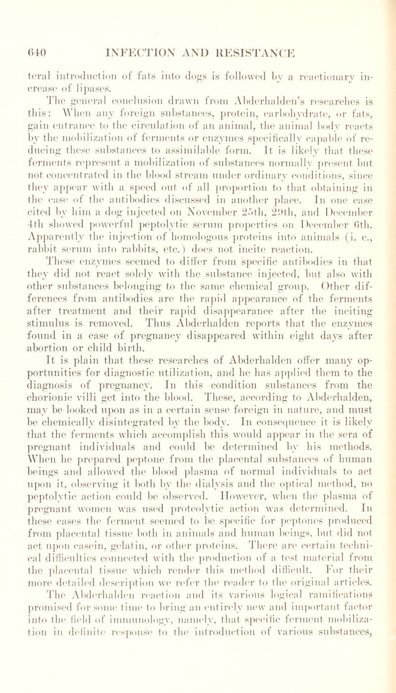 teral introduction of fats into dogs is followed by a reactionary in- crease of lipases. The general conclusion drawn from Abderhalden’s researches is this: When any foreign substances, protein, carbohydrate, or fats, gain entrance to the circulation of an animal, the animal body reacts by the mobilization of ferments or enzymes specifically capable of re- ducing these substances to assimilable form. It is likely that these ferments represent a mobilization of substances normally present hut not concentrated in the blood stream under ordinary conditions, since they appear with a speed out of all proportion to that obtaining in the case of the antibodies discussed in another place. In one case cited by him a dog injected on November 2f»th, 29th, and December 4th showed powerful peptolytic serum properties on December 6th. Apparently the injection of homologous proteins into animals (i. e., rabbit serum into rabbits, etc.) does not incite reaction. These enzymes seemed to differ from specific antibodies in that they did not react solely with the substance injected, but also with other substances belonging to the same chemical group. Other dif- ferences from antibodies are the rapid appearance of the ferments after treatment and their rapid disappearance after the inciting stimulus is removed. Thus Abderhalden reports that the enzymes found in a case of pregnancy disappeared within eight days after abortion or child birth. It is plain that these researches of Abderhalden offer many op- portunities for diagnostic utilization, and he has applied them to the diagnosis of pregnancy. In this condition substances from the chorionic villi get into the blood. These, according to Abderhalden, may he looked upon as in a certain sense foreign in nature, and must be chemically disintegrated by the body. In consequence it is likely that the ferments which accomplish this would appear in the sera of pregnant individuals and could be determined by his methods. When he prepared peptone from the placental substances of human beings and allowed the blood plasma of normal individuals to act upon it, observing it bntli by the dialysis and the optical method, no peptolytic action could be observed. However, when the plasma of pregnant women was used proteolytic action was determined. In these cases the ferment seemed to be specific for peptones produced from placental tissue both in animals and human beings, hut did not act upon casein, gelatin, or other proteins. There are certain techni- cal difficulties connected with the production of a test material from the placental tissue which render this method difficult. For their more detailed description we refer the reader to the original articles. The Abderhalden reaction and ils various logical ramifications promised for some time to bring an entirely new and important factor into 111<* field of immunology, namely, that specific ferment mobiliza- tion in definite response to the introduction of various substances,