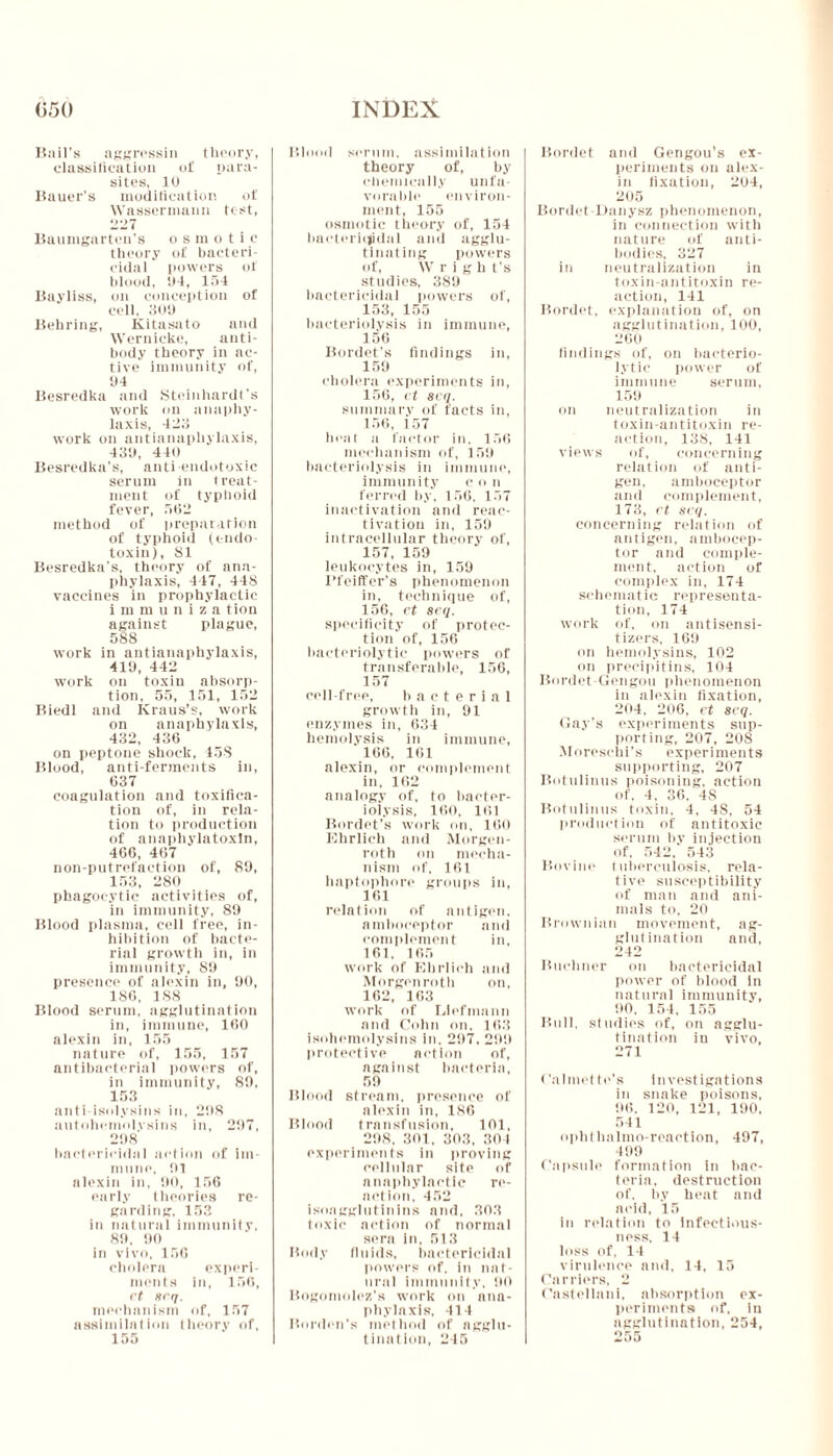 Bail's aggressin theory, classification of para- sites, 10 Bauer’s modification of Wassermann test, <>•> J Baumgarten’s osmotic theory of bacteri- cidal powers of blood, 04, 154 Bayliss, on conception of cell, 309 Behring, Kitasato and Wernicke, anti- body theory in ac- tive immunity of, 94 Besredka and Steinhardt’s work on anaphy- laxis, 423 work on antianaphylaxis, 439, 440 Besredka’s, antiendotoxic serum in treat- ment of typhoid fever, 562 method of preparation of typhoid (endo- toxin), 81 Besredkn’s, theory of ana- phylaxis, 447, 448 vaccines in prophylactic i m m u n i z a tiou against plague, 588 work in antianaphylaxis, 419, 442 work on toxin absorp- tion, 55, 151, 152 Biedl and Kraus’s, work on anaphylaxis, 432, 436 on peptone shock, 458 Blood, anti-ferments in, 637 coagulation and toxifica- tion of, in rela- tion to production of anaphylatoxln, 466, 467 non-putrefaction of, 89, 153, 280 phagocytic activities of, in immunity, 89 Blood plasma, cell free, in- hibition of bacte- rial growth in, in immunity, 89 presence of alexin in, 90, 186, 188 Blood serum, agglutination in, immune, 160 alexin in, 155 nature of, 155, 157 antibacterial powers of, in immunity, 89, 153 anti-isolysins in, 298 autohemolvsins in, 297, 298 bactericidal action of im- mune, 91 alexin in, 90, 156 early theories re- garding, 153 in natural immunity, 89, 90 in vivo, 156 cholera experi- ments in, 156, rt ttrq. mechanism of, 157 assimilation theory of, 155 Blood scrum, assimilation theory of, by chemically unfa- vorable environ- ment, 155 osmotic theory of, 154 bactericidal and agglu- tinating powers of, Wrigh t’s studies, 389 bactericidal powers of, 153, 155 bacteriolysis in immune', 156 Bordet’s findings in, 159 cholera experiments in, 156, et 8cq. summary of facts in, 156, 157 heat a factor in. 156 mechanism of, 159 bacteriolysis in immune, immunity con ferred by, 156, 157 inactivation and reac- tivation in, 159 intracellular theory of, 157, 159 leukocytes in, 159 Pfeiffer’s phenomenon in, technique of, 156, ct srq. specificity of protec- tion of, 156 bacteriolytic powers of transferable, 156, 157 cell-free, bacterial growth in, 91 enzymes in, 634 hemolysis in immune, 166, 161 alexin, or complement in, 162 analogy of, to bacter- iolysis, 160, 161 Bordet’s work on, 160 Ehrlich and Morgen- roth on mecha- nism of. 161 haptophore groups in, 161 relation of antigen, amboceptor and complement in, 161, 165 work of Ehrlich and Morgenroth on, 162, 163 work of Uefmann and Cohn on. 163 isohemolysins in. 297, 299 protective action of, against bacteria, 59 Blood stream, presence of alexin in, 186 Blood transfusion, 101, 298, 301, 303, 304 experiments in proving cellular site of anaphylactic re- action, 452 isoagglutinins and, 303 toxic action of normal sera in, 513 Body fluids, bactericidal powers of, in nat- ural immunity, 90 Bogomolez’s work on ana- phylaxis, 414 Borden's method of agglu- tination, 245 Bordet and Gengou’s cx- periments on alex- in fixation, 204, 205 Bordet-Danysz phenomenon, in connection with nature of anti- bodies, 327 in neutralization in toxin-antitoxin re- action, 141 Bordet, explanation of, on agglutination, 100, 260 findings of, on bacterio- lytic power of immune serum, 159 on neutralization in toxin-antitoxin re- action, 138, 141 views of, concerning relation of anti- gen, amboceptor and complement, 173, rt srq. concerning relation of antigen, ambocep- tor and comple- ment, action of complex in, 174 schematic representa- tion, 174 work of, on antisensi- tizers, 169 on hemolysins, 102 on precipitins, 104 Bordet-Gengou phenomenon in alexin fixation, 204, 206, et seq. Gay’s experiments sup- porting, 207, 208 Moreschi’s experiments supporting, 207 Botulinus poisoning, action of, 4, 36, 4S Botulinus toxin, 4, 48, 54 production of antitoxic serum by injection of. 542, 543 Bovine tuberculosis, rela- tive susceptibility of man and ani- mals to. 20 Brownian movement, ag- glutination and, 242 Buchner on bactericidal power of blood in natural immunity, 90. 154, 155 Bull, studies of, on agglu- tination iu vivo, 271 ('almet te's Investigations in snake poisons, 96, 120, 121, 190. 541 ophthalmo-reaction, 497, 499 Capsule formation in bac- teria, destruction of. bv heat and acid, 15 in relation to Infectious- ness, 14 loss of, 14 virulence and, 14, 15 Carriers, 2 Castellani, absorption ex- periments of, iii agglutination, 254, o r. g