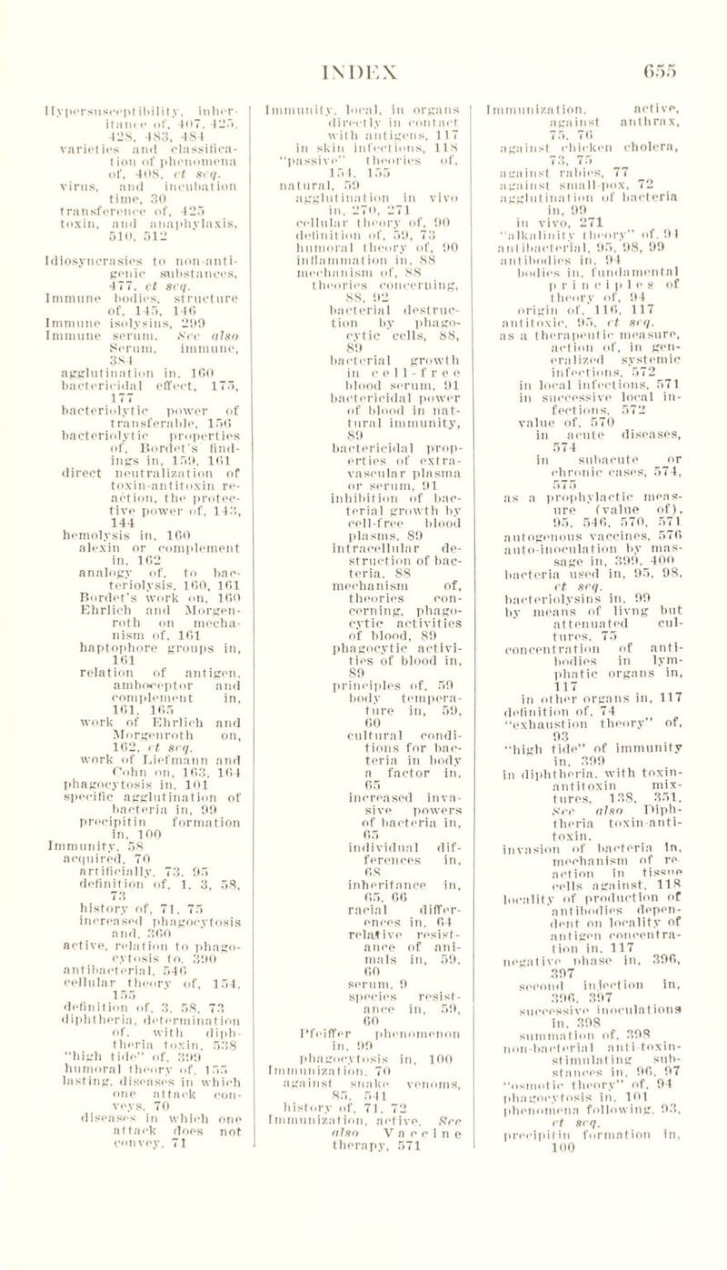 Hypersuscept ibility, inher- itance of, 407. 425. 42S, 483, 484 varieties and classifica- tion of phenomena of, 40S, ct 8<q. virus, and incubation time, 30 transference of, 425 toxin, and anaphylaxis, 510, 512 Idiosyncrasies to non-ant i- genic substances, 477. ct set/. Immune bodies, structure of, 145, 146 Immune isolysins, 209 Immune serum. See also Serum, immune, 384 agglutination in, 160 bactericidal effect, 175, 177 bacteriolytic power of transferable, 156 bacteriolytic properties of. Bordet's find- ings in. 159, 161 direct neutralization of toxin-antitoxin re- action, the protec- tive power of, 143, 144 hemolysis in, 160 alexin or complement in. 162 analogy of, to bac- teriolysis. 160, 161 Bordet’s work on, 160 Ehrlich and Morgen- rot h on mecha- nism of, 161 haptophore groups in, 161 relation of antigen, amboceptor and complement in, 161, 165 work of Ehrlich and Morgenroth on, 162, i t 8cq. work of Liefmann and Cohn on, 163. 164 phagocytosis in. 101 specific agglutination of bacteria in, 99 precipitin formation in, 100 Immunity. 58 acquired. 70 artificially, 73. 95 definition of, 1, 3, 58, 73 history of, 71. 75 increased phagocytosis and, 360 netive, relation to phago- cytosis to. 390 antibacterial, 546 cellular theory of, 154, 1 55 definition of. 3, 58, 73 diphtheria, determination of. with diph- theria toxin, 538 high tide” of, 399 humoral theory of, 155 lasting, diseases in which one attack con- veys, 70 diseases in which one attack does not convey, 71 Immunity, local, in organs directly in contact with antigens, 117 in skin infections, 118 “passive” theories of, 154. 155 natural, 59 agglutination in vivo in, 270, 271 cellular theory of, 90 definition id', 59, 73 humoral theory of, 5)0 inflammation in. 88 mechanism of, 88 theories concerning, 88. 92 bacterial destruc- tion by phago- cytic cells, 88, 89 bacterial growth in cell free blood serum, 91 bactericidal power of blood in nat- tural immunity, 89 bactericidal prop- erties of extra- vascular plasma or serum, 91 inhibition of bac- terial growth by cell-free blood plasms, 89 intracellular de- struction of bac- teria. 88 mechanism of, theories con- cerning, phago- cytic activities of blood, 89 phagocytic activi- ties of blood in, 89 principles of. 59 body tempera- ture in, 59, 60 cultural condi- tions for bac- teria in body a factor in, 65 increased inva- sive powers of bacteria in, 65 individual dif- ferences in, 68 inheritance in, 65, 66 racial differ- ences in, 64 relative resist- ance of ani- mals in, 59. 60 serum. 9 species resist- ance in, 59, 60 Pfeiffer phenomenon in. 99 phagocytosis in, 100 Immunization. 70 against snake venoms, 85, 541 history of, 71, 72 Immunization, active. Srr nl xo Vaccine therapy, 571 Immunization, active, against anthrax, 75, 76 against chicken cholera, 73, 75 against rabies, 77 against small pox, 72 agglutination of bacteria in, 99 in vivo, 271 “alkalinity i heory” of. 9 1 antibacterial, 95, 98, 99 antibodies in, 94 bodies in. fundamental p r i n c i p 1 e s of theory of, 94 origin of, 116, 117 antitoxic, 95, ct scq. as a therapeutic measure, action of, in gen- eralized systemic infections, 572 in local infections, 571 in successive local in- fections. 572 value of, 570 in acute diseases, 574 in subacute or chronic cases, 574, 575 as a prophylactic meas- ure (value of), 95, 546. 570, 571 autogenous vaccines, 576 auto-inoculation by mas- sage in, 399, 40n bacteria used in, 95, 98, rt scq. bacteriolysins in, 99 by means of livng but attenuated cul- tures, 75 concentration of anti- bodies in lym- phatic organs in, 117 in other organs in, 117 definition of, 74 “exhaustion theory” of, 93 “high tide” of immunity in, 399 in diphtheria, with toxin- antitoxin mix- tures, 138, 351. See aUo Diph- theria toxin anti- toxin. invasion of bacteria in, mechanism of re action in tissue cells against, 118 locality of production of antibodies depen- dent on locality of antigen concentra- tion in. 117 negative phase in, 396, 397 second injection in, 396, 397 successive inoculations in. 398 summation of. 398 non-bacterial anti toxin- stimulating sub- stances in, 96. 97 “osmotic theory” of, 94 phagocytosis in, 101 phenomena following, 93, Ft 8<q. precipitin formation in, 100