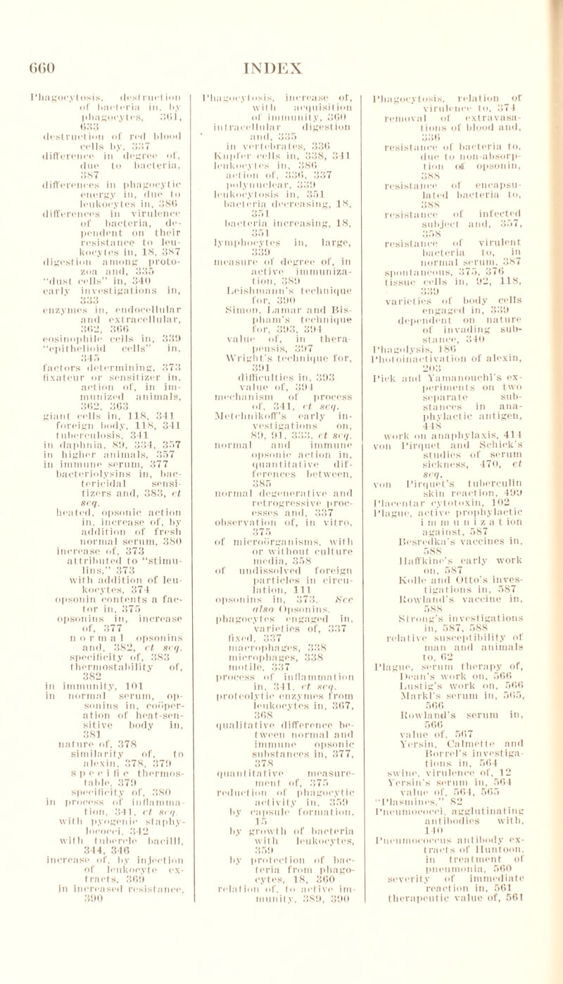 Phagocytosis, dost rurt inn of bacteria in. b.v phagocytes, 301, 633 •lest met inn of red blood cells b.v, 337 difference in degree of, due to bacteria, 387 differences in phagocytic energy in, due to leukocytes in. 386 differences in virulence of bacteria, de- pendent on their resistance to leu- kocytes in, 18, 387 digestion among proto- zoa and, 335 “dust cells” in, 340 early investigations in, 333 enzymes in, endocellular and extracellular, 363, 366 eosinopliile cells in, 33!) “epithelioid cells” in, 345 factors determining, 373 fixateur or sensitizer in, action of, in im- munized animals, 362, 363 giant cells in, 118, 341 foreign body, 118, 341 tuberculosis, 341 in daphnia, 8!), 334, 357 in higher animals, 357 in immune serum, 377 bacteriolysins in, bac- tericidal sensi- tizers and, 383, et 8eq. heated, opsonic action in. increase of, by addition of fresh normal serum, 386 increase of, 373 attributed to “stirnu- lins,” 373 with addition of leu- kocytes, 374 opsonin contents a fac- tor in, 375 opsonins in, increase of, 377 n o r m a 1 opsonins and, 382, et seq. specificity of, 383 thermostability of, 382 in immunity, 101 in normal serum, op- sonins in, cooper- ation of heat-sen- sitive body in, 381 nature of, 378 similarity of, to alexin. 378, 379 s p e e i li c thermos- la Ido. 379 specificity of, 380 in process of inflamma- tion, 341. et 8<q. with pyogenic staphy- lococci, 342 with tubercle bacilli, 344, 310 increase of. b.v injection of leukocyte ex- tracts, 369 in increased resistance, 390 Phagocytosis, increase ol', with acquisition of immunity, 300 in t raeellu la r digestion and, 335 in vertebrates, 336 Knpler cells in, 338, 341 leukocytes in, 386 action of, 336, 337 polynuclear, 339 leukocytosis in, 351 bacteria decreasing, 18, 351 bacteria increasing, 18, 351 lymphocytes in, large, 339 measure of degree of, in active immuniza- tion, 389 Leishmatin's technique for, 390 Simon, Lamar and Bis- pliam’s technique for, 393, 394 value of, in thera peusis, 397 Wright’s technique for, 391 difficulties in, 393 value of, 394 mechanism of process of, 341, et 8cq. Metchnikoff’s early in- vestigations on, 89, 91. 333, et se</. normal and immune opsonic action in, quantitative dif- ferences between, 385 normal degenerative and retrogressive proc- esses and, 337 observation of, in vitro, 375 of microorganisms, with or without culture media, 358 of undissolved foreign particles in circu- lation, 111 opsonins in. 373. See nine Opsonins. phagocytes engaged in. varieties of, 337 fixed, 337 macrophages, 338 microphages, 338 motile, 337 process id' inflammation in. 341. et netf. proteolytic enzymes from leukocytes in, 367, 368 qualitative difference be- tween normal and immune opsonic substances in, 377, 378 quant itative measure- ment of, 375 reduction of phagocytic activity in, 359 by capsule formation, 15 by growth of bacteria with leukocytes, 359 by protection of bac- teria from phago- cytes, 18, 300 relation of. to active im- munity, 389, 390 Phagocytosis, relation of virulence to, 374 removal of extravasa- tions of blood and, 336 resistance of bacteria to, due to non-absorp- tion oil opsonin, 388 resistance of encapsu- lated bacteria to, 388 resistance of infected subject and, 357, 358 resistance of virulent bacteria to, in normal serum, 387 spontaneous, 375, 376 tissue cells in, 92, 118, 339 varieties of body cells engaged in, 339 dependent on nature of invading sub- stance, 340 Phagolysis, 186 Photoiuaetivation of alexin, 203 Pick and Vamanouchl’s ex- periments on two separate sub- stances in ana- phylactic antigen, 448 work on anaphylaxis, 414 von l’irquet and Schick’s studies of serum sickness, 470, et seq. von Pirquet’s tuberculin skin reaction, 499 Placentae cytotoxin, 102 Plague, active prophylactic i m m u n i z a t ion against, 587 Besredka’s vaccines in. 588 llaffkine’s early work on, 587 Kollo and Otto's inves- tigations in, 587 Howland's vaccine in, 588 Strong's investigations in, 587, 5S8 relative susceptibility of man and animals to, 62 Plague, serum therapy of. Dean's work on, 566 Lustig’s work on, 566 Markl’s serum in, 565, 566 Rowland’s serum in, 566 value of. 567 Vorsin, Calmette and Bored's investiga- tions in, 564 swine, virulence of, 12 Vorsin's serum in, 564 value of, 564, 565 “Plasmines, 82 Pneumococci, agglutinating antibodies with, llo Pneumococcus antibody ex- tract s of Iluntoon. in treatment of pneumonia, 560 severity of immediate reaction in, 561 therapeutic value of, 561