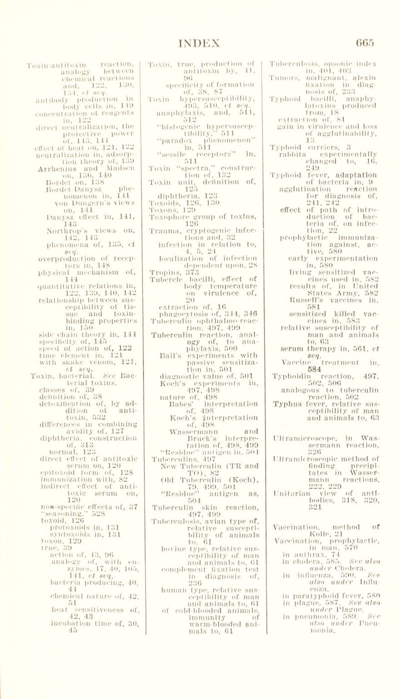Toxin-antitoxin react ion, analogy between chemical reactions anil, 1 — —, 130, till, < / S' '/• antibody production in hotly cells in, lilt concentration ol reagents in, in- direct neutralization, the protective power of, 143, 144 effect oi heat tin, 131, 1-3 neutralization in, adsurp- t ion theory ol, lot) Arrhenius and Madsen on, loti, 111) Bordet on, 13S Bordet Danysz phe- nomenon in, 111 von Dnngern's views on, 141 Ihinysz effect in, 141, HI Northrop's views on, 113, 143 phenomena ol, 135, ct si </. overproduction of recep- tors in, 148 physical mechanism of, 144 quantitative relations in, 133, l.'i'J, 140, 143 relationship between sus- ceptibility of tis- sue and toxin- binding properties in, 150 side chain theory in, 141 specificity of, 145 speed of action of, 122 time element in, 131 with snake venom, 131, ct scq. Toxin, bacterial. See Bac- terial toxins, classes of, 3b delinition of, 38 detoxilieat ion of, by ad- dition of anti- toxin, 532 differences in combining avidity of, 127 diphtheria, construction of, 313 normal, 123 direct effect of antitoxic serum on, 120 epitoxoid form of, 128 immunization with, 82 indirect effect of anti- toxic serum on, 120 noM-specilie effects of, 37 seasoning, 528 toxoid, 120 protoxoids in, 131 syntoxoids in, 131 toxon, 12b true, 3b action of, 13, bti analogy of, with en- zymes, 17, 40, 105, 141, ct seq. bacteria producing, 40, 44 chemical nature of, 42, 51 heat sensitiveness of, 42, 43 incubation time of, 30, 43 Toxin, true, production of antitoxin by, 11, bti speeiticity of formation of, 38, 87 Toxin by per so scop t ibility, 403, 510, ct hi q. anaphylaxis, and, 511, ' 51 2 ‘'histogenic liypersuseep- tibility, 511 “paradox phenomenon” in, 511 “sessile receptors in, 511 Toxin “spectra, construc- tion of, 132 Toxin unit, delinition of, 125 diphtheria. 123 Toxoids, 120, 130 Toxons, 12b Toxophore group of toxins, 120 Trauma, cryptogenic infec- t ions and, 32 infection in relation to, 4, 5, 24 localization of infection dependent upon, 28 Tropins, 373 Tubercle bacilli, effect of body temperature on virulence of, 20 extraction of, 10 phagocytosis of, 341, 340 Tuberculin op hi ha lino-reac- tion, 4b7, 409 Tuberculin reaction, anal- ogy of, to ana- phylaxis, 500 Bail's experiments with passive sensitiza- tion in, 501 diagnostic value of, 501 Koch’s experiments in, 407, 408 nature of, 498 Babes’ interpretation of, 498 Koch’s (interpret a t ion of, 498 Wnssermann and I’ruek’s interpre- tation of, 498, 499 “Residue” ant igen in, 50 1 Tuberculins, 497 New Tuberculin (TK and TO), 82 Old Tuberculin (Koch), 79, 499, 501 “Residue” antigen ns, 504 Tuberculin skin reaction, 497, 499 Tuberculosis, avian type of, relative suscepti- bility of animals to, <’,l bovine type, relative sus- ceptibility of man and animals to, til complement fixation test in diagnosis of, 230 human type, relative sus- ceptibility of man and animals to, 01 of cold-blooded animals, immunity of warm-blooded ani- mals to, 01 Tuberculosis, opsonic index in, 401, 103 Tumors, malignant, alexin fixation in diag- nosis of, 233 Typhoid bacilli, anaphy- laloxins produced from, 18 extraction of, 81 gain in virulence and loss of agglut Inabilit v, 13 Typhoid carriers, 3 rabbits experimentally changed to, 10, 249 Typhoid fever, adaptation of bacteria in, 9 agglutination reaction for diagnosis of, 241, 242 effect of path of intro- duction of bac- teria of, on infec- tion, 22 prophylactic immuniza- tion against, ac- tive, 580 early experimentation in, 580 living sensitized vac- cines used in, 582 results of, in United State: s Army, 582 Russell’s vaccines in. 581 sensitized killed vac- cines in. 583 relative susceptibility of man and animals to, 63 serum therapy in, 561, ct scq. Vaccine treatment in, 584 Typhoidin reaction, 497, 502, 506 analogous to tuberculin reaction, 502 Typhus fever, relative sus- ceptibility of man and animals to, 63 Ull ramieroscope, in Was- sermann reaction, 326 Bitramh roseopic method of finding precipi- tates in Wasser maun reactions, Unitarian view of anti- bodies, 318, 320, 321 Vaccination, method or Kollo, 21 Vaecinat ion, prophylactic, in man, 570 in anthrax, 74 in cholera, 585. ,S!ee also iiinh r Cholera, in influenza, 590. See also under Influ- enza. in paratyphoid fever, 580 in plague, 587. See also under Blague, in pneumonia, 589. See also under Pneu- monia.