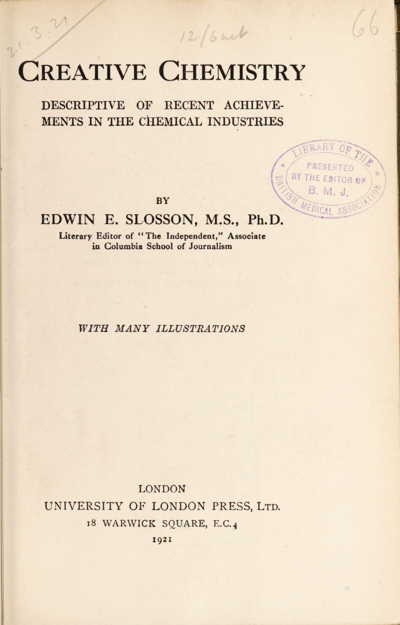 1 a Creative Chemistry DESCRIPTIVE OF RECENT ACHIEVE¬ MENTS IN THE CHEMICAL INDUSTRIES BY EDWIN E. SLOSSON, M.S., Literary Editor of “The Independent,” Associate in Columbia School of Journalism WITH MANY ILLUSTRATIONS LONDON UNIVERSITY OF LONDON PRESS, Ltd. 18 WARWICK SQUARE, E.C.4 1921