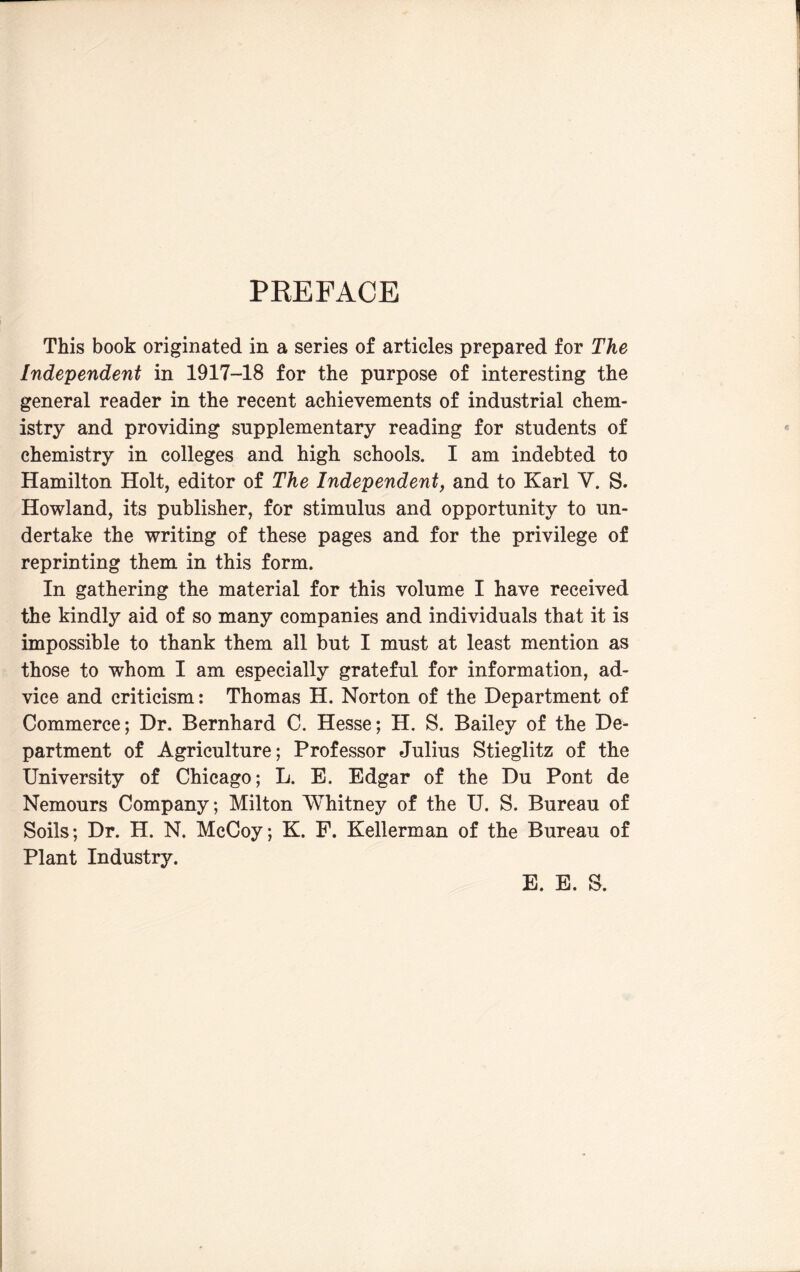 PREFACE This book originated in a series of articles prepared for The Independent in 1917-18 for the purpose of interesting the general reader in the recent achievements of industrial chem¬ istry and providing supplementary reading for students of chemistry in colleges and high schools. I am indebted to Hamilton Holt, editor of The Independent, and to Karl V. S. Howland, its publisher, for stimulus and opportunity to un¬ dertake the writing of these pages and for the privilege of reprinting them in this form. In gathering the material for this volume I have received the kindly aid of so many companies and individuals that it is impossible to thank them all but I must at least mention as those to whom I am especially grateful for information, ad¬ vice and criticism: Thomas H. Norton of the Department of Commerce; Dr. Bernhard C. Hesse; H. S. Bailey of the De¬ partment of Agriculture; Professor Julius Stieglitz of the University of Chicago; L. B. Edgar of the Du Pont de Nemours Company; Milton Whitney of the U. S. Bureau of Soils; Dr. H. N. McCoy; K. P. Kellerman of the Bureau of Plant Industry. E. E. S.