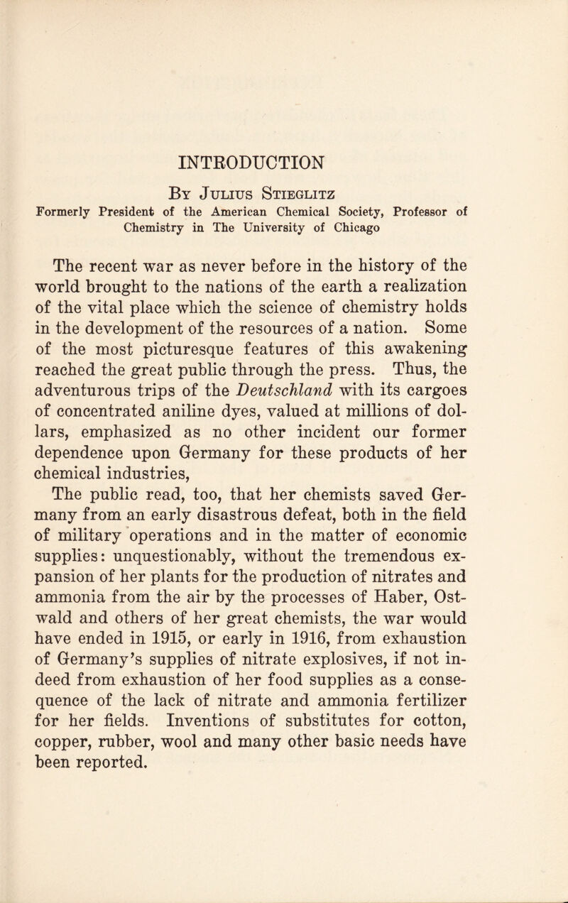 By Julius Stieglitz Formerly President of the American Chemical Society, Professor of Chemistry in The University of Chicago The recent war as never before in the history of the world brought to the nations of the earth a realization of the vital place which the science of chemistry holds in the development of the resources of a nation. Some of the most picturesque features of this awakening reached the great public through the press. Thus, the adventurous trips of the Deutschland with its cargoes of concentrated aniline dyes, valued at millions of dol¬ lars, emphasized as no other incident our former dependence upon Germany for these products of her chemical industries, The public read, too, that her chemists saved Ger¬ many from an early disastrous defeat, both in the field of military operations and in the matter of economic supplies: unquestionably, without the tremendous ex¬ pansion of her plants for the production of nitrates and ammonia from the air by the processes of Haber, Ost- wald and others of her great chemists, the war would have ended in 1915, or early in 1916, from exhaustion of Germany’s supplies of nitrate explosives, if not in¬ deed from exhaustion of her food supplies as a conse¬ quence of the lack of nitrate and ammonia fertilizer for her fields. Inventions of substitutes for cotton, copper, rubber, wool and many other basic needs have been reported.