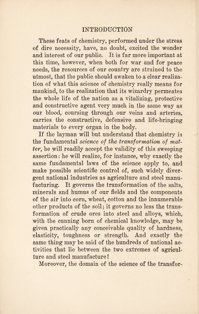 These feats of chemistry, performed under the stress of dire necessity, have, no doubt, excited the wonder and interest of our public. It is far more important at this time, however, when both for war and for peace needs, the resources of our country are strained to the utmost, that the public should awaken to a clear realiza¬ tion of what this science of chemistry really means for mankind, to the realization that its wizardry permeates the whole life of the nation as a vitalizing, protective and constructive agent very much in the same way as our blood, coursing 'through our veins and arteries, carries the constructive, defensive and life-bringing materials to every organ in the body. If the layman will but understand that chemistry is the fundamental science of the transformation of mat¬ ter, he will readily accept the validity of this sweeping assertion: he will realize, for instance, why exactly the same fundamental laws of the science apply to, and make possible scientific control of, such widely diver¬ gent national industries as agriculture and steel manu¬ facturing. It governs the transformation of the salts, minerals and humus of our fields and the components of the air into corn, wheat, cotton and the innumerable other products of the soil; it governs no less the trans¬ formation of crude ores into steel and alloys, which, with the cunning born of chemical knowledge, may be given practically any conceivable quality of hardness, elasticity, toughness or strength. And exactly the same thing may be said of the hundreds of national ac¬ tivities that lie between the two extremes of agricul¬ ture and steel manufacture! Moreover, the domain of the science of the transfor-