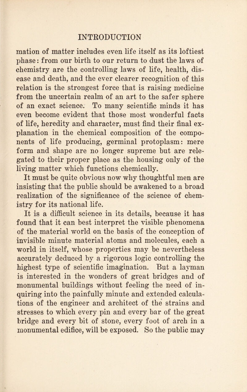 mation of matter includes even life itself as its loftiest phase: from our birth to our return to dust the laws of chemistry are the controlling laws of life, health, dis¬ ease and death, and the ever clearer recognition of this relation is the strongest force that is raising medicine from the uncertain realm of an art to the safer sphere of an exact science. To many scientific minds it has even become evident that those most wonderful facts of life, heredity and character, must find their final ex¬ planation in the chemical composition of the compo¬ nents of life producing, germinal protoplasm: mere form and shape are no longer supreme but are rele¬ gated to their proper place as the housing only of the living matter which functions chemically. It must be quite obvious now why thoughtful men are insisting that the public should be awakened to a broad realization of the significance of the science of chem¬ istry for its national life. It is a difficult science in its details, because it has found that it can best interpret the visible phenomena of the material world on the basis of the conception of invisible minute material atoms and molecules, each a world in itself, whose properties may be nevertheless accurately deduced by a rigorous logic controlling the highest type of scientific imagination. But a layman is interested in the wonders of great bridges and of monumental buildings without feeling the need of in¬ quiring into the painfully minute and extended calcula¬ tions of the engineer and architect of the strains and stresses to which every pin and every bar of the great bridge and every bit of stone, every foot of arch in a monumental edifice, will be exposed. So the public may