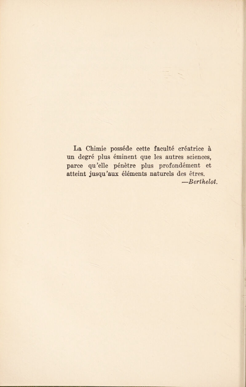 La Chimie possede cette faculte creatrice a un degre plus eminent que les autres sciences, parce qu’elle penetre plus profondement et atteint jusqu’aux elements naturels des etres. —Berthelot.