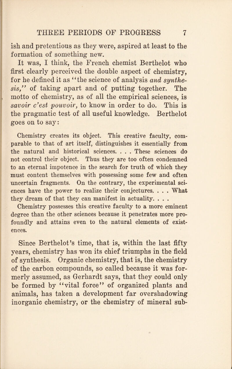 ish and pretentions as they were, aspired at least to the formation of something new. It was, I think, the French chemist Berthelot who first clearly perceived the double aspect of chemistry, for he defined it as “the science of analysis and synthe¬ sis,” of taking apart and of putting together. The motto of chemistry, as of all the empirical sciences, is savoir c’est pouvoir, to know in order to do. This is the pragmatic test of all useful knowledge. Berthelot goes on to say: Chemistry creates its object. This creative faculty, com¬ parable to that of art itself, distinguishes it essentially from the natural and historical sciences. . . . These sciences do not control their object. Thus they are too often condemned to an eternal impotence in the search for truth of which they must content themselves with possessing some few and often uncertain fragments. On the contrary, the experimental sci¬ ences have the power to realize their conjectures. . . . What they dream of that they can manifest in actuality. . . . Chemistry possesses this creative faculty to a more eminent degree than the other sciences because it penetrates more pro¬ foundly and attains even to the natural elements of exist¬ ences. Since Berthelot’s time, that is, within the last fifty years, chemistry has won its chief triumphs in the field of synthesis. Organic chemistry, that is, the chemistry of the carbon compounds, so called because it was for¬ merly assumed, as Gerhardt says, that they could only be formed by “vital force” of organized plants and animals, has taken a development far overshadowing inorganic chemistry, or the chemistry of mineral sub-