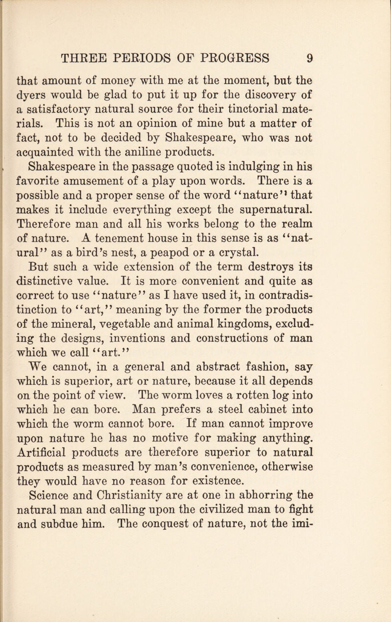 that amount of money with me at the moment, but the dyers would be glad to put it up for the discovery of a satisfactory natural source for their tinctorial mate¬ rials. This is not an opinion of mine but a matter of fact, not to be decided by Shakespeare, who was not acquainted with the aniline products. Shakespeare in the passage quoted is indulging in his favorite amusement of a play upon words. There is a possible and a proper sense of the word “nature’1 that makes it include everything except the supernatural. Therefore man and all his works belong to the realm of nature. A tenement house in this sense is as “nat¬ ural” as a bird’s nest, a peapod or a crystal. But such a wide extension of the term destroys its distinctive value. It is more convenient and quite as correct to use “nature” as I have used it, in contradis¬ tinction to “art,” meaning by the former the products of the mineral, vegetable and animal kingdoms, exclud¬ ing the designs, inventions and constructions of man which we call‘1 art. ’ ’ We cannot, in a general and abstract fashion, say which is superior, art or nature, because it all depends on the point of view. The worm loves a rotten log into which he can bore. Man prefers a steel cabinet into which the worm cannot bore. If man cannot improve upon nature he has no motive for making anything. Artificial products are therefore superior to natural products as measured by man’s convenience, otherwise they would have no reason for existence. Science and Christianity are at one in abhorring the natural man and calling upon the civilized man to fight and subdue him. The conquest of nature, not the imi-