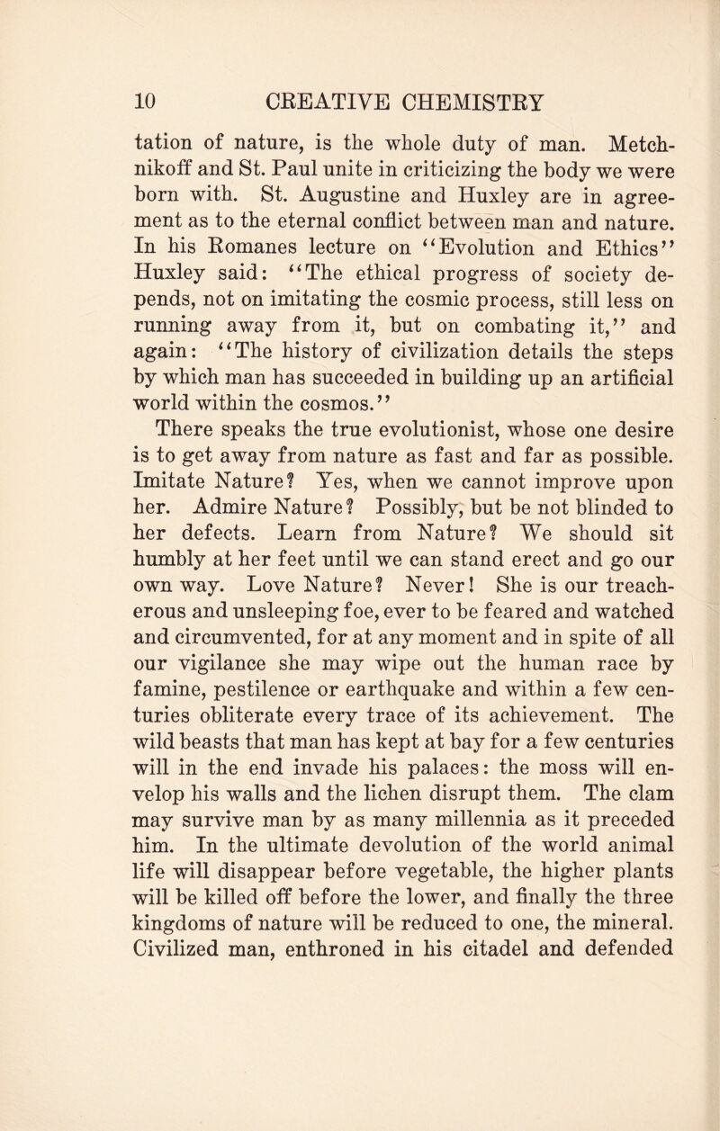 tation of nature, is the whole duty of man. Metch- nikoff and St. Paul unite in criticizing the body we were born with. St. Augustine and Huxley are in agree¬ ment as to the eternal conflict between man and nature. In his Romanes lecture on “Evolution and Ethics” Huxley said: “The ethical progress of society de¬ pends, not on imitating the cosmic process, still less on running away from it, but on combating it,” and again: “The history of civilization details the steps by which man has succeeded in building up an artificial world within the cosmos.” There speaks the true evolutionist, whose one desire is to get away from nature as fast and far as possible. Imitate Nature? Yes, when we cannot improve upon her. Admire Nature? Possibly, but be not blinded to her defects. Learn from Nature? We should sit humbly at her feet until we can stand erect and go our own way. Love Nature? Never! She is our treach¬ erous and unsleeping foe, ever to be feared and watched and circumvented, for at any moment and in spite of all our vigilance she may wipe out the human race by famine, pestilence or earthquake and within a few cen¬ turies obliterate every trace of its achievement. The wild beasts that man has kept at bay for a few centuries will in the end invade his palaces: the moss will en¬ velop his walls and the lichen disrupt them. The clam may survive man by as many millennia as it preceded him. In the ultimate devolution of the world animal life will disappear before vegetable, the higher plants will be killed off before the lower, and finally the three kingdoms of nature will be reduced to one, the mineral. Civilized man, enthroned in his citadel and defended