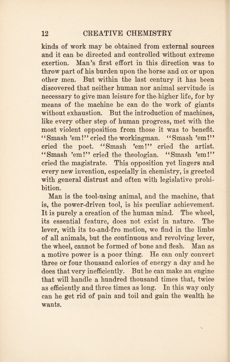 kinds of work may be obtained from external sources and it can be directed and controlled without extreme exertion. Man’s first effort in this direction was to throw part of his burden upon the horse and ox or upon other men. But within the last century it has been discovered that neither human nor animal servitude is necessary to give man leisure for the* higher life, for by means of the machine he can do the work of giants without exhaustion. But the introduction of machines, like every other step of human progress, met with the most violent opposition from those it was to benefit. 61 Smash ’em! ’ ’ cried the workingman. ‘1 Smash ’em! ’ ’ cried the poet. 6‘Smash ’em!” cried the artist. “Smash ’em!” cried the theologian. “Smash ’em!” cried the magistrate. This opposition yet lingers and every new invention, especially in chemistry, is greeted with general distrust and often with legislative prohi¬ bition. Man is the tool-using animal, and the machine, that is, the power-driven tool, is his peculiar achievement. It is purely a creation of the human mind. The wheel, its essential feature, does not exist in nature. The lever, with its to-and-fro motion, we find in the limbs of all animals, but the continuous and revolving lever, the wheel, cannot be formed of bone and flesh. Man as a motive power is a poor thing. He can only convert three or four thousand calories of energy a day and he does that very inefficiently. But he can make an engine that will handle a hundred thousand times that, twice as efficiently and three times as long. In this way only can he get rid of pain and toil and gain the wealth he wants.