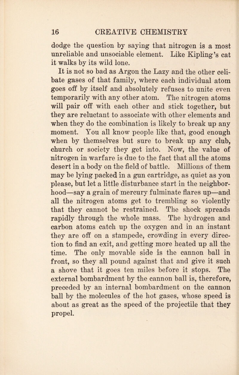 dodge the question by saying that nitrogen is a most unreliable and unsociable element. Like Kipling’s cat it walks by its wild lone. It is not so bad as Argon the Lazy and the other celi¬ bate gases of that family, where each individual atom goes off by itself and absolutely refuses to unite even temporarily with any other atom. The nitrogen atoms will pair off with each other and stick together, but they are reluctant to associate with other elements and when they do the combination is likely to break up any moment. You all know people like that, good enough when by themselves but sure to break up any club, church or society they get into. Now, the value of nitrogen in warfare is due to the fact that all the atoms desert in a body on the field of battle. Millions of them may be lying packed in a gun cartridge, as quiet as you please, but let a little disturbance start in the neighbor¬ hood—say a grain of mercury fulminate flares up—and all the nitrogen atoms get to trembling so violently that they cannot be restrained. The shock spreads rapidly through the whole mass. The hydrogen and carbon atoms catch up the oxygen and in an instant they are off on a stampede, crowding in every direc¬ tion to find an exit, and getting more heated up all the time. The only movable side is the cannon ball in front, so they all pound against that and give it such a shove that it goes ten miles before it stops. The external bombardment by the cannon ball is, therefore, preceded by an internal bombardment on the cannon ball by the molecules of the hot gases, whose speed is about as great as the speed of the projectile that they propel.