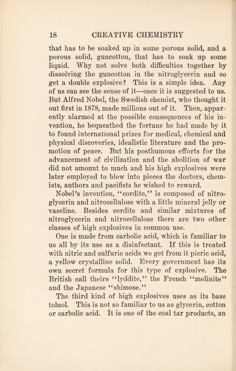 that has to be soaked up in some porous solid, and a porous solid, guncotton, that has to soak up some liquid. Why not solve both difficulties together by dissolving the guncotton in the nitroglycerin and so get a double explosive? This is a simple idea. Any of us can see the sense of it—once it is suggested to us. But Alfred Nobel, the Swedish chemist, who thought it out first in 1878, made millions out of it. Then, appar¬ ently alarmed at the possible consequences of his in¬ vention, he bequeathed the fortune he had made by it to found international prizes for medical, chemical and physical discoveries, idealistic literature and the pro¬ motion of peace. But his posthumous efforts for the advancement of civilization and the abolition of war did not amount to much and his high explosives were later employed to blow into pieces the doctors, chem¬ ists, authors and pacifists he wished to reward. NobePs invention, “cordite,’1 is composed of nitro¬ glycerin and nitrocellulose with a little mineral jelly or vaseline. Besides cordite and similar mixtures of nitroglycerin and nitrocellulose there are two other classes of high explosives in common use. One is made from carbolic acid, which is familiar to us all by its use as a disinfectant. If this is treated with nitric and sulfuric acids we get from it picric acid, a yellow crystalline solid. Every government has its own secret formula for this type of explosive. The British call theirs M lyddite,” the French “melinite” and the Japanese “shimose.” The third kind of high explosives uses as its base toluol. This is not so familiar to us as glycerin, cotton or carbolic acid. It is one of the coal tar products, an