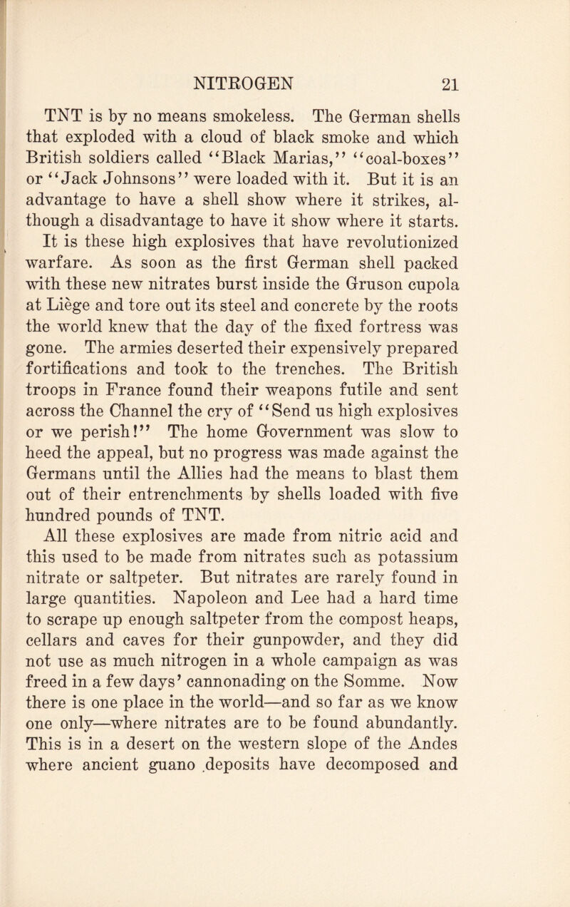 TNT is by no means smokeless. The German shells that exploded with a clond of black smoke and which British soldiers called “Black Marias/’ “coal-boxes” or “ Jack Johnsons” were loaded with it. But it is an advantage to have a shell show where it strikes, al¬ though a disadvantage to have it show where it starts. It is these high explosives that have revolutionized warfare. As soon as the first German shell packed writh these new nitrates burst inside the Gruson cupola at Liege and tore out its steel and concrete by the roots the world knew that the day of the fixed fortress was gone. The armies deserted their expensively prepared fortifications and took to the trenches. The British troops in France found their weapons futile and sent across the Channel the cry of “Send us high explosives or we perish!” The home Government was slow to heed the appeal, but no progress was made against the Germans until the Allies had the means to blast them out of their entrenchments by shells loaded with five hundred pounds of TNT. All these explosives are made from nitric acid and this used to be made from nitrates such as potassium nitrate or saltpeter. But nitrates are rarely found in large quantities. Napoleon and Lee had a hard time to scrape up enough saltpeter from the compost heaps, cellars and caves for their gunpowder, and they did not use as much nitrogen in a whole campaign as was freed in a few days’ cannonading on the Somme. Now there is one place in the world—and so far as we know one only—where nitrates are to be found abundantly. This is in a desert on the western slope of the Andes where ancient guano deposits have decomposed and