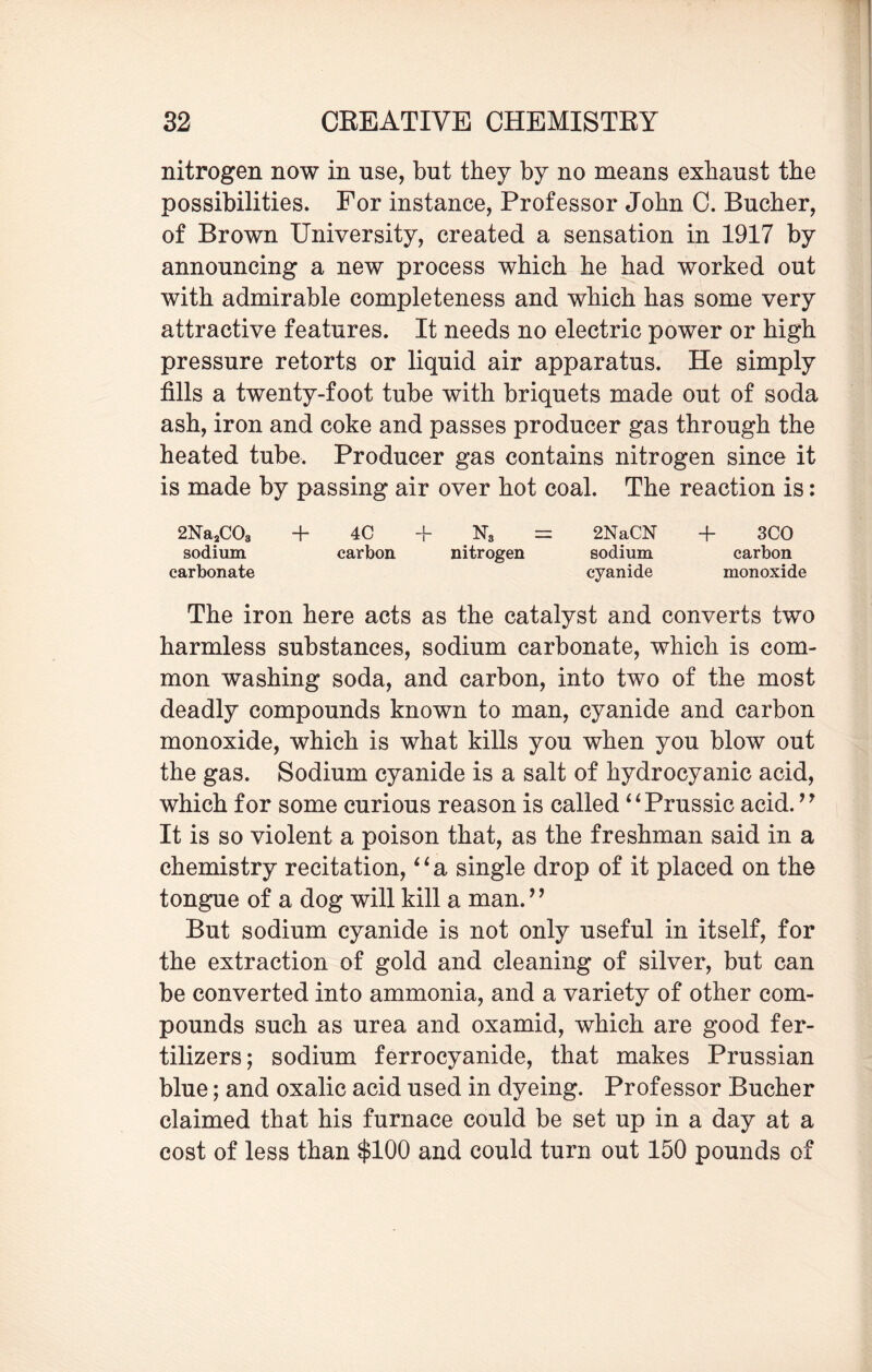 nitrogen now in use, but they by no means exhaust the possibilities. For instance, Professor John C. Bucher, of Brown University, created a sensation in 1917 by announcing a new process which he had worked out with admirable completeness and which has some very attractive features. It needs no electric power or high pressure retorts or liquid air apparatus. He simply fills a twenty-foot tube with briquets made out of soda ash, iron and coke and passes producer gas through the heated tube. Producer gas contains nitrogen since it is made by passing air over hot coal. The reaction is: 2Na2C03 + 4C + N3 = 2NaCN + 3CO sodium carbon nitrogen sodium carbon carbonate cyanide monoxide The iron here acts as the catalyst and converts two harmless substances, sodium carbonate, which is com¬ mon washing soda, and carbon, into two of the most deadly compounds known to man, cyanide and carbon monoxide, which is what kills you when you blow out the gas. Sodium cyanide is a salt of hydrocyanic acid, which for some curious reason is called “Prussic acid. ” It is so violent a poison that, as the freshman said in a chemistry recitation, ‘ ‘ a single drop of it placed on the tongue of a dog will kill a man. ’ ’ But sodium cyanide is not only useful in itself, for the extraction of gold and cleaning of silver, but can be converted into ammonia, and a variety of other com¬ pounds such as urea and oxamid, which are good fer¬ tilizers; sodium ferrocyanide, that makes Prussian blue; and oxalic acid used in dyeing. Professor Bucher claimed that his furnace could be set up in a day at a cost of less than $100 and could turn out 150 pounds of