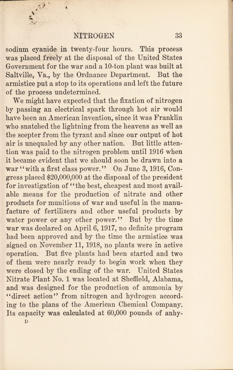 « sodium cyanide in twenty-four hours. This process was placed freely at the disposal of the United States Government for the war and a 10-ton plant was built at Saltville, Va., by the Ordnance Department. But the armistice put a stop to its operations and left the future of the process undetermined. We might have expected that the fixation of nitrogen by passing an electrical spark through hot air would have been an American invention, since it was Franklin who snatched the lightning from the heavens as well as the scepter from the tyrant and since our output of hot air is unequaled by any other nation. But little atten¬ tion was paid to the nitrogen problem until 1916 when it became evident that we should soon be drawn into a war “with a first class power.” On June 3,1916, Con¬ gress placed $20,000,000 at the disposal of the president for investigation of “the best, cheapest and most avail¬ able means for the production of nitrate and other products for munitions of war and useful in the manu¬ facture of fertilizers and other useful products by water power or any other power.” But by the time war was declared on April 6, 1917, no definite program had been approved and by the time the armistice was signed on November 11, 1918, no plants were in active operation. But five plants had been started and two of them were nearly ready to begin work when they were closed by the ending of the war. United States Nitrate Plant No. 1 was located at Sheffield, Alabama, and was designed for the production of ammonia by “direct action” from nitrogen and hydrogen accord¬ ing to the plans of the American Chemical Company. Its capacity was calculated at 60,000 pounds of anhy- D