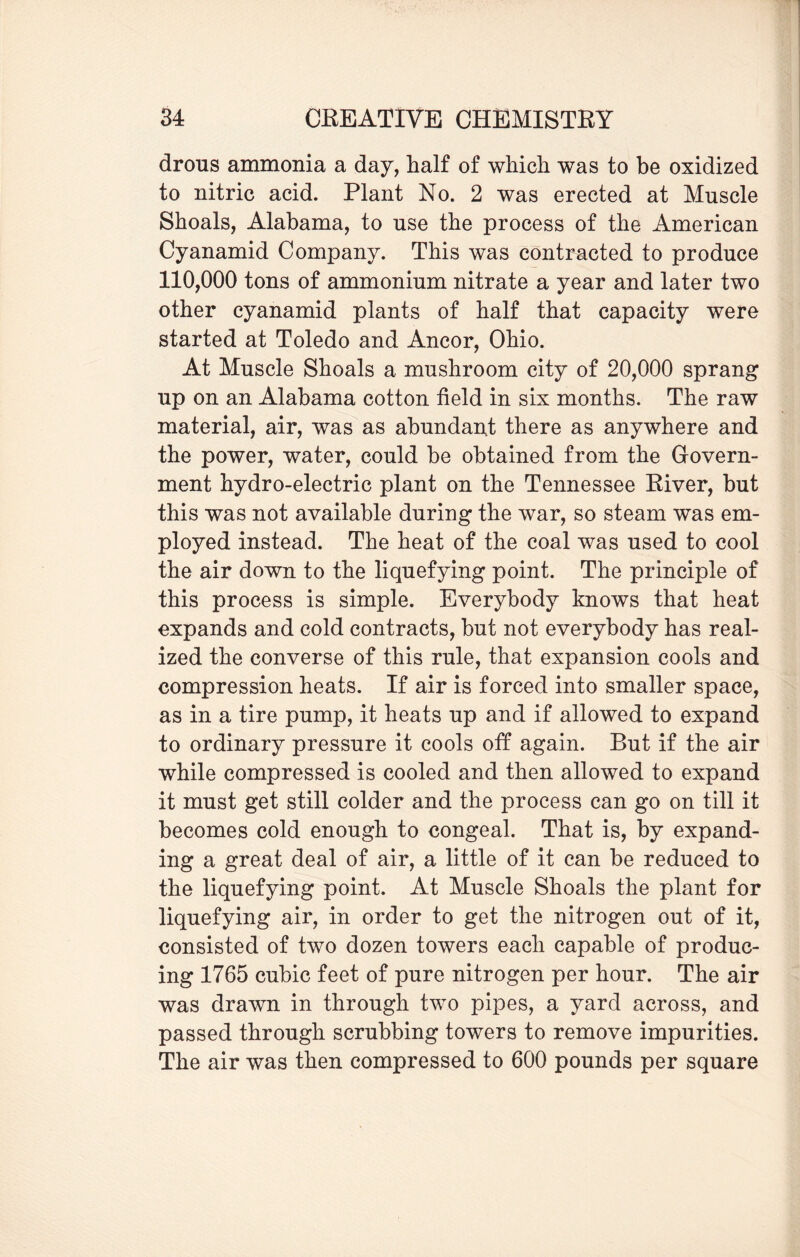 drous ammonia a day, half of which was to be oxidized to nitric acid. Plant No. 2 was erected at Muscle Shoals, Alabama, to use the process of the American Cyanamid Company. This was contracted to produce 110,000 tons of ammonium nitrate a year and later two other cyanamid plants of half that capacity were started at Toledo and Ancor, Ohio. At Muscle Shoals a mushroom city of 20,000 sprang up on an Alabama cotton field in six months. The raw material, air, was as abundant there as anywhere and the power, water, could be obtained from the Govern¬ ment hydro-electric plant on the Tennessee River, but this was not available during the war, so steam was em¬ ployed instead. The heat of the coal was used to cool the air down to the liquefying point. The principle of this process is simple. Everybody knows that heat expands and cold contracts, but not everybody has real¬ ized the converse of this rule, that expansion cools and compression heats. If air is forced into smaller space, as in a tire pump, it heats up and if allowed to expand to ordinary pressure it cools off again. But if the air while compressed is cooled and then allowed to expand it must get still colder and the process can go on till it becomes cold enough to congeal. That is, by expand¬ ing a great deal of air, a little of it can be reduced to the liquefying point. At Muscle Shoals the plant for liquefying air, in order to get the nitrogen out of it, consisted of two dozen towers each capable of produc¬ ing 1765 cubic feet of pure nitrogen per hour. The air was drawn in through two pipes, a yard across, and passed through scrubbing towers to remove impurities. The air was then compressed to 600 pounds per square