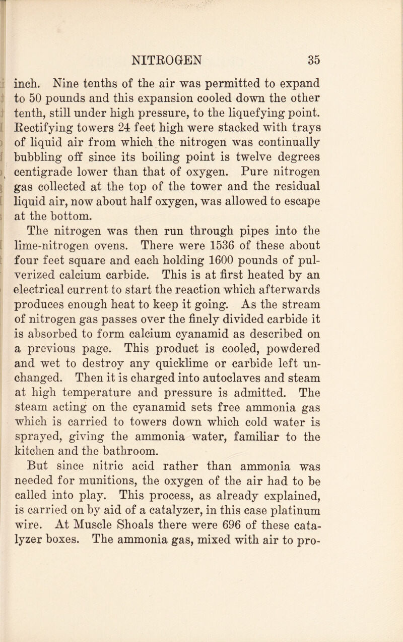 inch. Nine tenths of the air was permitted to expand to 50 pounds and this expansion cooled down the other tenth, still under high pressure, to the liquefying point. Bectifying towers 24 feet high were stacked with trays of liquid air from which the nitrogen was continually bubbling off since its boiling point is twelve degrees centigrade lower than that of oxygen. Pure nitrogen gas collected at the top of the tower and the residual liquid air, now about half oxygen, was allowed to escape at the bottom. The nitrogen was then run through pipes into the lime-nitrogen ovens. There were 1536 of these about four feet square and each holding 1600 pounds of pul¬ verized calcium carbide. This is at first heated by an electrical current to start the reaction which afterwards produces enough heat to keep it going. As the stream of nitrogen gas passes over the finely divided carbide it is absorbed to form calcium cyanamid as described on a previous page. This product is cooled, powdered and wet to destroy any quicklime or carbide left un¬ changed. Then it is charged into autoclaves and steam at high temperature and pressure is admitted. The steam acting on the cyanamid sets free ammonia gas which is carried to towers down which cold water is sprayed, giving the ammonia water, familiar to the kitchen and the bathroom. But since nitric acid rather than ammonia was needed for munitions, the oxygen of the air had to be called into play. This process, as already explained, is carried on by aid of a catalyzer, in this case platinum wire. At Muscle Shoals there were 696 of these cata¬ lyzer boxes. The ammonia gas, mixed with air to pro-