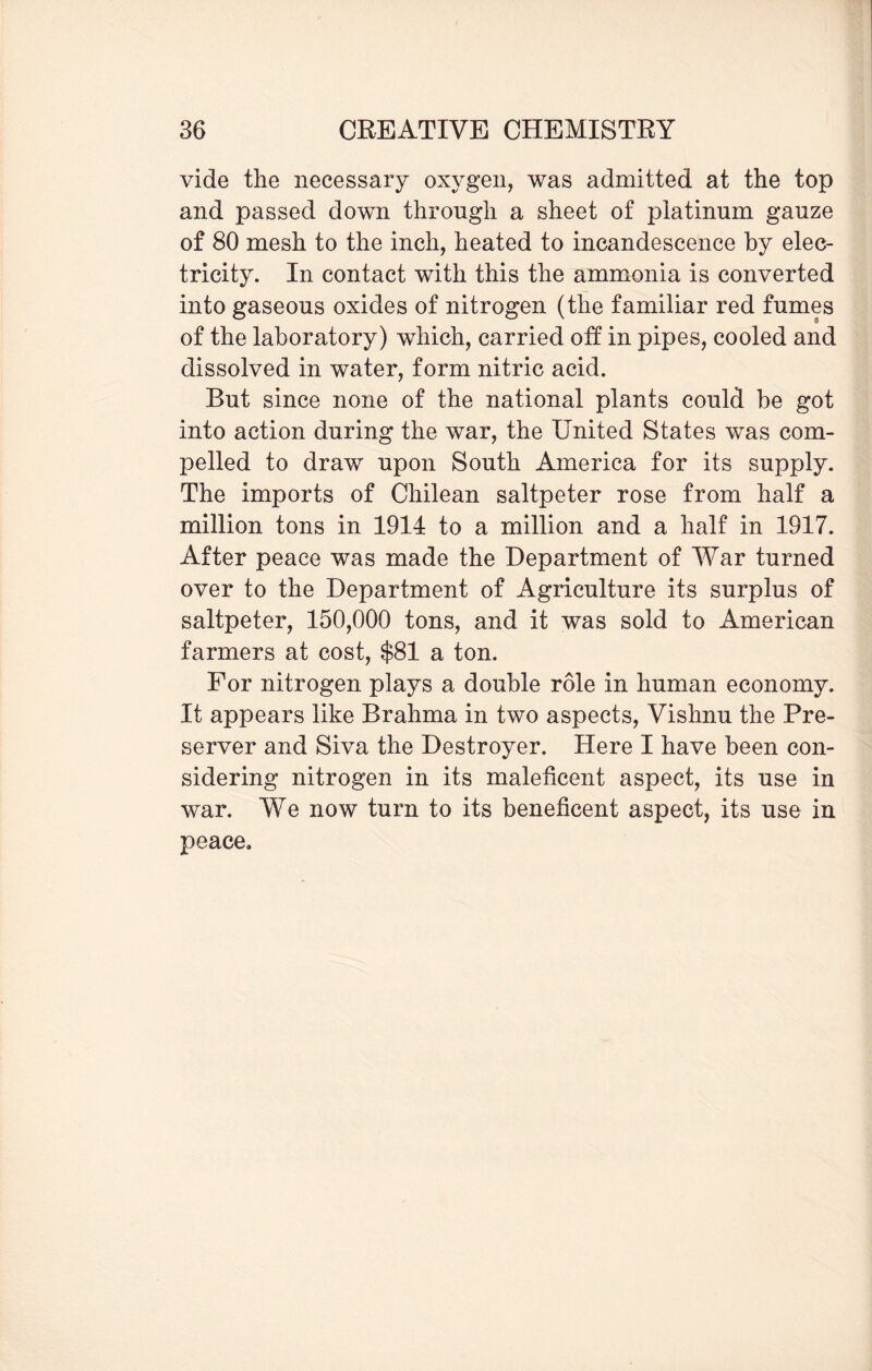 vide the necessary oxygen, was admitted at the top and passed down through a sheet of platinum gauze of 80 mesh to the inch, heated to incandescence by elec¬ tricity. In contact with this the ammonia is converted into gaseous oxides of nitrogen (the familiar red fumes of the laboratory) which, carried off: in pipes, cooled and dissolved in water, form nitric acid. But since none of the national plants could be got into action during the war, the United States was com¬ pelled to draw upon South America for its supply. The imports of Chilean saltpeter rose from half a million tons in 1914 to a million and a half in 1917. After peace was made the Department of War turned over to the Department of Agriculture its surplus of saltpeter, 150,000 tons, and it was sold to American farmers at cost, $81 a ton. For nitrogen plays a double role in human economy. It appears like Brahma in two aspects, Vishnu the Pre¬ server and Siva the Destroyer. Here I have been con¬ sidering nitrogen in its maleficent aspect, its use in war. We now turn to its beneficent aspect, its use in peace.