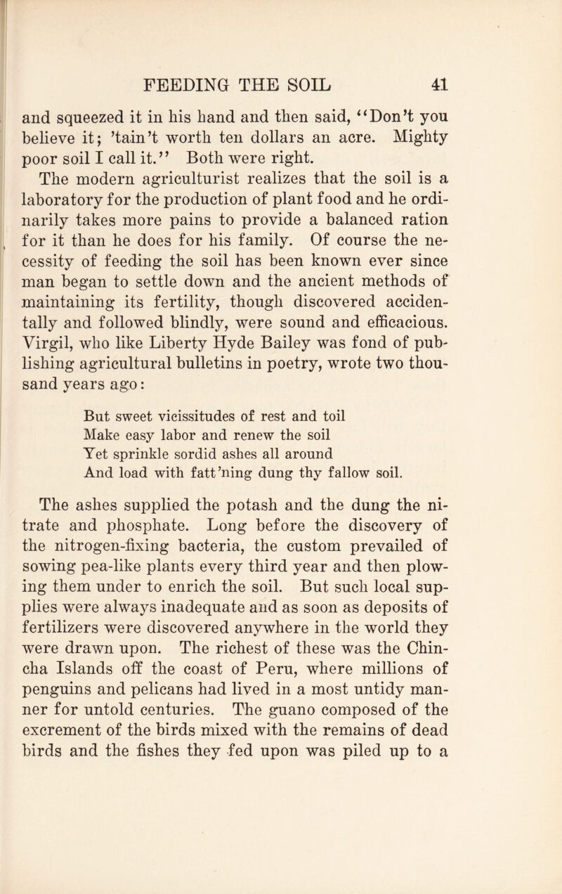 and squeezed it in his hand and then said, “Don’t you believe it; ’tain’t worth ten dollars an acre. Mighty poor soil I call it.” Both were right. The modern agriculturist realizes that the soil is a laboratory for the production of plant food and he ordi¬ narily takes more pains to provide a balanced ration for it than he does for his family. Of course the ne¬ cessity of feeding the soil has been known ever since man began to settle down and the ancient methods of maintaining its fertility, though discovered acciden¬ tally and followed blindly, were sound and efficacious. Virgil, who like Liberty Hyde Bailey was fond of pub¬ lishing agricultural bulletins in poetry, wrote two thou¬ sand years ago: But sweet vicissitudes of rest and toil Make easy labor and renew the soil Yet sprinkle sordid ashes all around And load with fattening dung thy fallow soil. The ashes supplied the potash and the dung the ni¬ trate and phosphate. Long before the discovery of the nitrogen-fixing bacteria, the custom prevailed of sowing pea-like plants every third year and then plow¬ ing them under to enrich the soil. But such local sup¬ plies were always inadequate and as soon as deposits of fertilizers were discovered anywhere in the world they were drawn upon. The richest of these was the Chin- cha Islands off the coast of Peru, where millions of penguins and pelicans had lived in a most untidy man¬ ner for untold centuries. The guano composed of the excrement of the birds mixed with the remains of dead birds and the fishes they fed upon was piled up to a