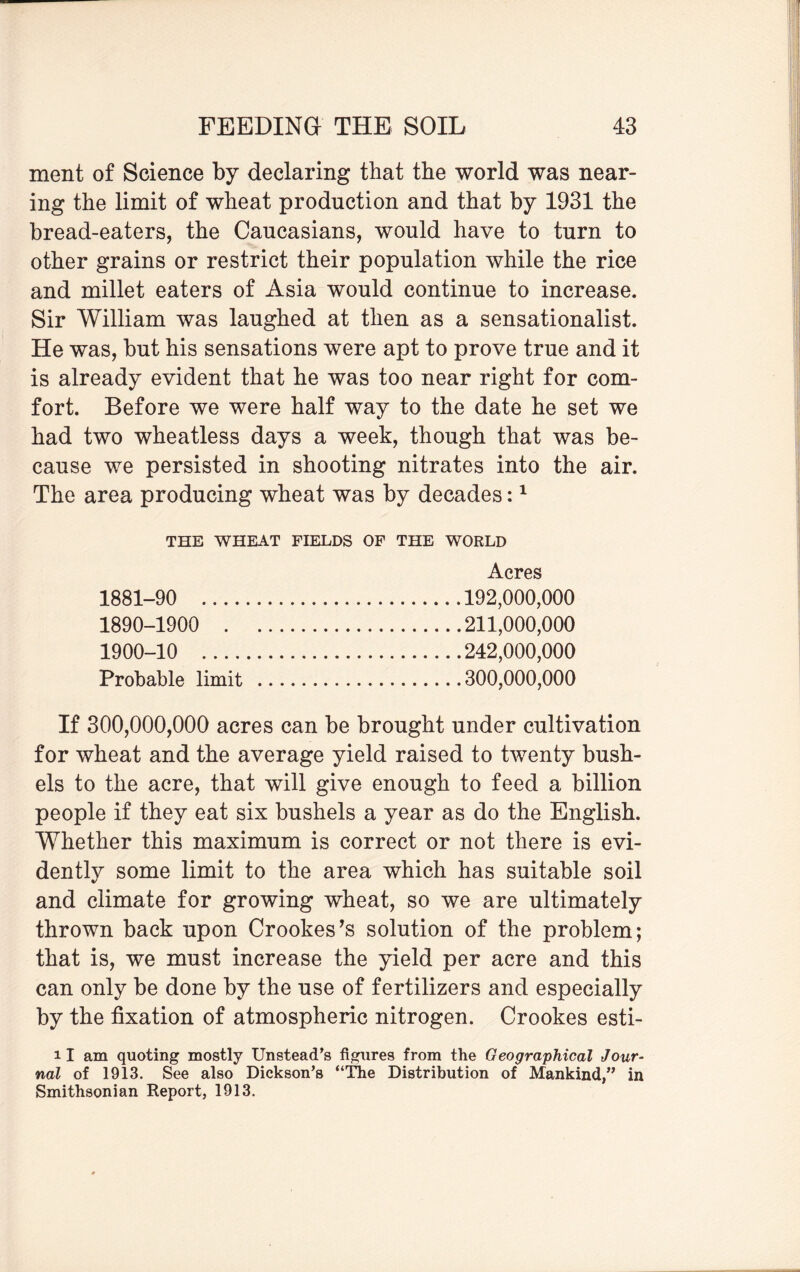 ment of Science by declaring that the world was near¬ ing the limit of wheat production and that by 1931 the bread-eaters, the Caucasians, would have to turn to other grains or restrict their population while the rice and millet eaters of Asia would continue to increase. Sir William was laughed at then as a sensationalist. He was, but his sensations were apt to prove true and it is already evident that he was too near right for com¬ fort. Before we were half way to the date he set we had two wheatless days a week, though that was be¬ cause we persisted in shooting nitrates into the air. The area producing wheat was by decades:1 THE WHEAT FIELDS OF THE WORLD Acres 1881-90 192,000,000 1890-1900 211,000,000 1900-10 242,000,000 Probable limit .300,000,000 If 300,000,000 acres can be brought under cultivation for wheat and the average yield raised to twenty bush¬ els to the acre, that will give enough to feed a billion people if they eat six bushels a year as do the English. Whether this maximum is correct or not there is evi¬ dently some limit to the area which has suitable soil and climate for growing wheat, so we are ultimately thrown back upon Crookes's solution of the problem; that is, we must increase the yield per acre and this can only be done by the use of fertilizers and especially by the fixation of atmospheric nitrogen. Crookes esti- 11 am quoting mostly Unstead’s figures from the Geographical Jour¬ nal of 1913. See also Dickson’s “The Distribution of Mankind,” in Smithsonian Report, 1913.