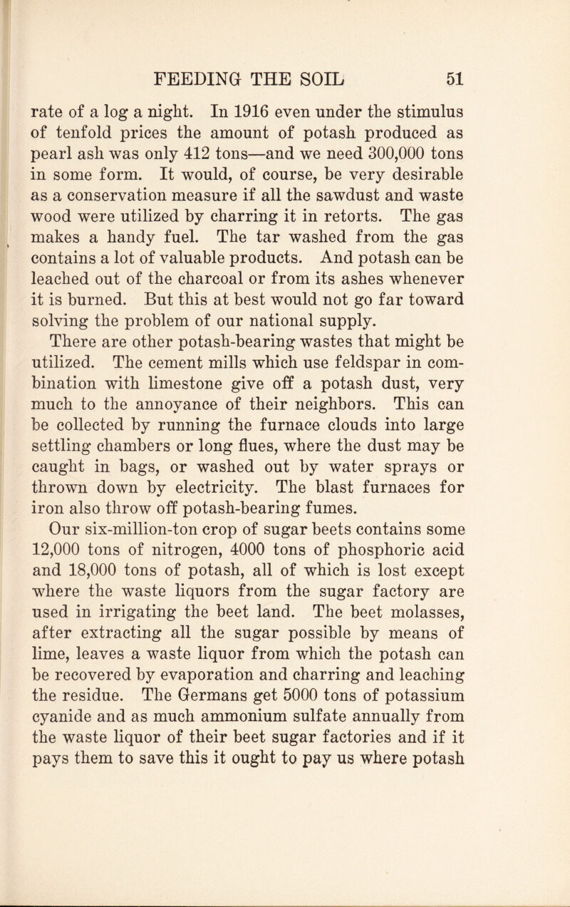 rate of a log a night. In 1916 even under the stimulus of tenfold prices the amount of potash produced as pearl ash was only 412 tons—and we need 300,000 tons in some form. It would, of course, be very desirable as a conservation measure if all the sawdust and waste wood were utilized by charring it in retorts. The gas makes a handy fuel. The tar washed from the gas contains a lot of valuable products. And potash can be leached out of the charcoal or from its ashes whenever it is burned. But this at best would not go far toward solving the problem of our national supply. There are other potash-bearing wastes that might be utilized. The cement mills which use feldspar in com¬ bination with limestone give off a potash dust, very much to the annoyance of their neighbors. This can be collected by running the furnace clouds into large settling chambers or long flues, where the dust may be caught in bags, or washed out by water sprays or thrown down by electricity. The blast furnaces for iron also throw off potash-bearing fumes. Our six-million-ton crop of sugar beets contains some 12,000 tons of nitrogen, 4000 tons of phosphoric acid and 18,000 tons of potash, all of which is lost except where the waste liquors from the sugar factory are used in irrigating the beet land. The beet molasses, after extracting all the sugar possible by means of lime, leaves a waste liquor from which the potash can be recovered by evaporation and charring and leaching the residue. The Germans get 5000 tons of potassium cyanide and as much ammonium sulfate annually from the waste liquor of their beet sugar factories and if it pays them to save this it ought to pay us where potash