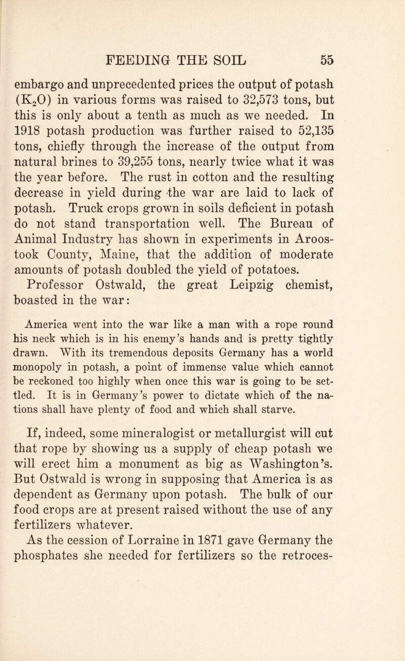 embargo and unprecedented prices the output of potash (K20) in various forms was raised to 32,573 tons, but this is only about a tenth as much as we needed. In 1918 potash production was further raised to 52,135 tons, chiefly through the increase of the output from natural brines to 39,255 tons, nearly twice what it was the year before. The rust in cotton and the resulting decrease in yield during the war are laid to lack of potash. Truck crops grown in soils deficient in potash do not stand transportation well. The Bureau of Animal Industry has shown in experiments in Aroos¬ took County, Maine, that the addition of moderate amounts of potash doubled the yield of potatoes. Professor Ostwald, the great Leipzig chemist, boasted in the war: America went into the war like a man with a rope round his neck which is in his enemy’s hands and is pretty tightly drawn. With its tremendous deposits Germany has a world monopoly in potash, a point of immense value which cannot be reckoned too highly when once this war is going to be set¬ tled. It is in Germany’s power to dictate which of the na¬ tions shall have plenty of food and which shall starve. If, indeed, some mineralogist or metallurgist will cut that rope by showing us a supply of cheap potash we will erect him a monument as big as Washington’s. But Ostwald is wrong in supposing that America is as dependent as Germany upon potash. The bulk of our food crops are at present raised without the use of any fertilizers whatever. As the cession of Lorraine in 1871 gave Germany the phosphates she needed for fertilizers so the retroces-