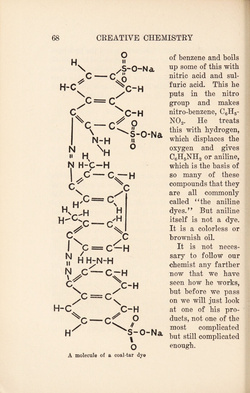 H \ C — C o II ✓S-Q-N ct, * n H-C X C c N . n H \ N>H C'?’ O \j ^ ii s-o- u o C-H C~H \ ,C H. H—c C c H C”H Lc - cxh _ /°'h C c* ~C C-H O » S-O-Na 1 O A molecule of a coal-tar dye H / C of benzene and boils up some of this with nitric acid and sul¬ furic acid. This he puts in the nitro group and makes nitro-benzene, C6H5- N02. He treats this with hydrogen, which displaces the oxygen and gives C6H5NH2 or aniline, which is the basis of so many of these compounds that they are all commonly called ‘1 the aniline dyes. ’y But aniline itself is not a dye. It is a colorless or brownish oil. It is not neces¬ sary to follow our chemist any farther now that we have seen how he works, but before we pass on we will just look at one of his pro¬ ducts, not one of the most complicated but still complicated enough.