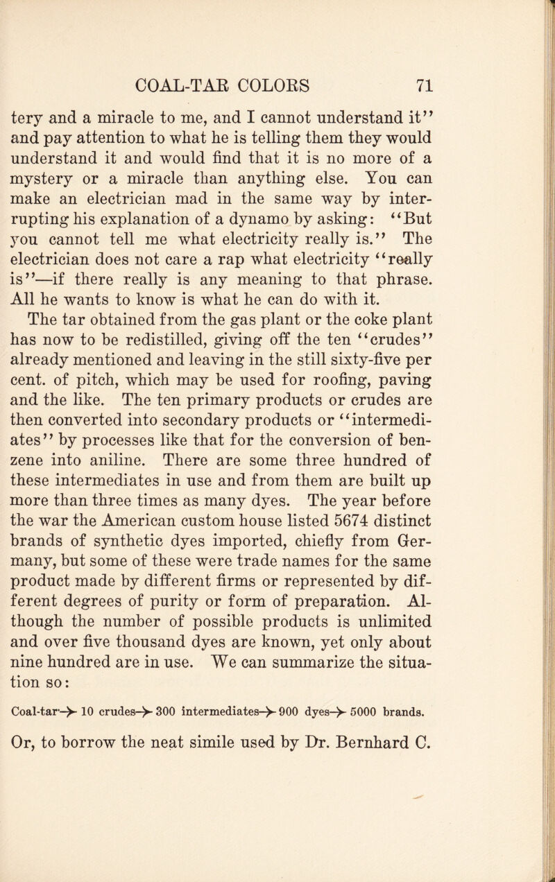 tery and a miracle to me, and I cannot understand it” and pay attention to what he is telling them they would understand it and would find that it is no more of a mystery or a miracle than anything else. You can make an electrician mad in the same way by inter¬ rupting his explanation of a dynamo by asking: “But you cannot tell me what electricity really is.” The electrician does not care a rap what electricity ‘1 really is”—if there really is any meaning to that phrase. All he wants to know is what he can do with it. The tar obtained from the gas plant or the coke plant has now to be redistilled, giving off the ten “crudes” already mentioned and leaving in the still sixty-five per cent, of pitch, which may be used for roofing, paving and the like. The ten primary products or crudes are then converted into secondary products or “intermedi¬ ates” by processes like that for the conversion of ben¬ zene into aniline. There are some three hundred of these intermediates in use and from them are built up more than three times as many dyes. The year before the war the American custom house listed 5674 distinct brands of synthetic dyes imported, chiefly from Ger¬ many, but some of these were trade names for the same product made by different firms or represented by dif¬ ferent degrees of purity or form of preparation. Al¬ though the number of possible products is unlimited and over five thousand dyes are known, yet only about nine hundred are in use. We can summarize the situa¬ tion so: Coal-tar-^-10 crudes-^- 300 intermediates-^- 900 dyes-V 5000 brands. Or, to borrow the neat simile used by Dr. Bernhard C.